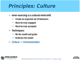Principles: Culture
➡ Inner-sourcing is a cultural mind-shift
➡ Create an expected set of behaviors
➡ Must be truly engaged
➡ Must be truly accepted
➡ Techniques:
➡ Be the model and guide
➡ Embrace the model
➡ Culture ➾ Communication
@jimjag
This work is licensed under a Creative Commons Attribution 3.0 Unported License. - Jim Jagielski - @jimjag
 