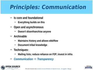 Principles: Communication
➡ Is core and foundational
➡ Everything builds on this
➡ Open and asynchronous
➡ Doesn’t disenfranchise anyone
➡ Archivable
➡ Maintains history and allows ebb/flow
➡ Document tribal knowledge
➡ Techniques:
➡ Mailing lists; reduce reliance on F2F; invest in infra
➡ Communication ➾ Transparency
@jimjag
This work is licensed under a Creative Commons Attribution 3.0 Unported License. - Jim Jagielski - @jimjag
 