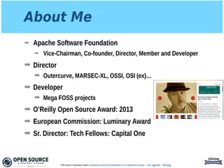 About Me
➡ Apache Software Foundation
➡ Vice-Chairman, Co-founder, Director, Member and Developer
➡ Director
➡ Outercurve, MARSEC-XL, OSSI, OSI (ex)…
➡ Developer
➡ Mega FOSS projects
➡ O’Reilly Open Source Award: 2013
➡ European Commission: Luminary Award
➡ Sr. Director: Tech Fellows: Capital One
@jimjag
This work is licensed under a Creative Commons Attribution 3.0 Unported License. - Jim Jagielski - @jimjag
 