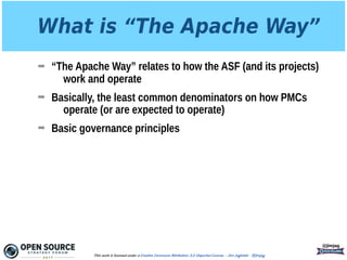 What is “The Apache Way”
➡ “The Apache Way” relates to how the ASF (and its projects)
work and operate
➡ Basically, the least common denominators on how PMCs
operate (or are expected to operate)
➡ Basic governance principles
@jimjag
This work is licensed under a Creative Commons Attribution 3.0 Unported License. - Jim Jagielski - @jimjag
 