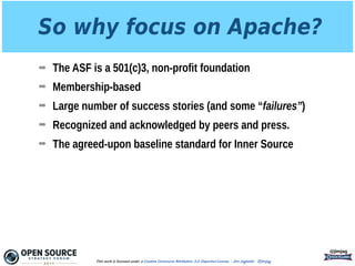 So why focus on Apache?
➡ The ASF is a 501(c)3, non-profit foundation
➡ Membership-based
➡ Large number of success stories (and some “failures”)
➡ Recognized and acknowledged by peers and press.
➡ The agreed-upon baseline standard for Inner Source
@jimjag
This work is licensed under a Creative Commons Attribution 3.0 Unported License. - Jim Jagielski - @jimjag
 