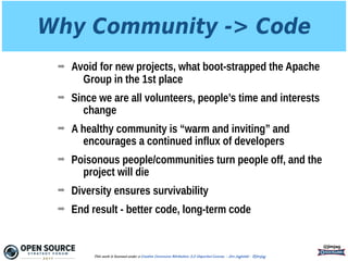 Why Community -> Code
➡ Avoid for new projects, what boot-strapped the Apache
Group in the 1st place
➡ Since we are all volunteers, people’s time and interests
change
➡ A healthy community is “warm and inviting” and
encourages a continued influx of developers
➡ Poisonous people/communities turn people off, and the
project will die
➡ Diversity ensures survivability
➡ End result - better code, long-term code
@jimjag
This work is licensed under a Creative Commons Attribution 3.0 Unported License. - Jim Jagielski - @jimjag
 