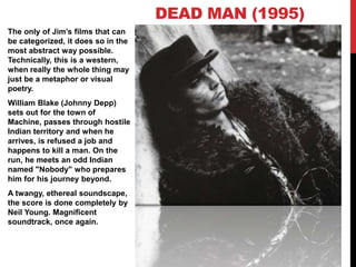 The only of Jim’s films that can
be categorized, it does so in the
most abstract way possible.
Technically, this is a western,
when really the whole thing may
just be a metaphor or visual
poetry.
William Blake (Johnny Depp)
sets out for the town of
Machine, passes through hostile
Indian territory and when he
arrives, is refused a job and
happens to kill a man. On the
run, he meets an odd Indian
named "Nobody" who prepares
him for his journey beyond.
A twangy, ethereal soundscape,
the score is done completely by
Neil Young. Magnificent
soundtrack, once again.
DEAD MAN (1995)
 