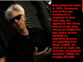 Returning from Paris
in 1976, Jarmusch
was broke and
working as a
musician in New
York City. He
applied to the Tisch
School of the Arts,
where he studied for
four years, before
working as
assistant director
on Lightning Over
Water (1980). He
went on to make his
first film, Permanent
Vacation (1982), for
roughly $15,000
 