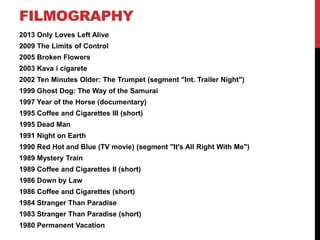 FILMOGRAPHY
2013 Only Loves Left Alive
2009 The Limits of Control
2005 Broken Flowers
2003 Kava i cigarete
2002 Ten Minutes Older: The Trumpet (segment "Int. Trailer Night")
1999 Ghost Dog: The Way of the Samurai
1997 Year of the Horse (documentary)
1995 Coffee and Cigarettes III (short)
1995 Dead Man
1991 Night on Earth
1990 Red Hot and Blue (TV movie) (segment "It's All Right With Me")
1989 Mystery Train
1989 Coffee and Cigarettes II (short)
1986 Down by Law
1986 Coffee and Cigarettes (short)
1984 Stranger Than Paradise
1983 Stranger Than Paradise (short)
1980 Permanent Vacation
 