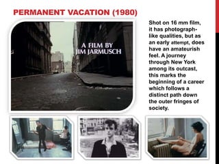 PERMANENT VACATION (1980)
Shot on 16 mm film,
it has photograph-
like qualities, but as
an early attempt, does
have an amateurish
feel. A journey
through New York
among its outcast,
this marks the
beginning of a career
which follows a
distinct path down
the outer fringes of
society.
 