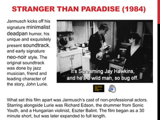 STRANGER THAN PARADISE (1984)
Jarmusch kicks off his
signature minimalist
deadpan humor, his
unique and exquisitely
present soundtrack,
and early signature
neo-noir style. The
original soundtrack
was done by jazz
musician, friend and
leading character of
the story, John Lurie.
What set this film apart was Jarmusch’s cast of non-professional actors.
Starring alongside Lurie was Richard Edson, the drummer from Sonic
Youth, and a Hungarian violinist, Eszter Balint. The film began as a 30
minute short, but was later expanded to full length.
http://www.crit
erion.com/film
s/252-
stranger-than-
paradise
 