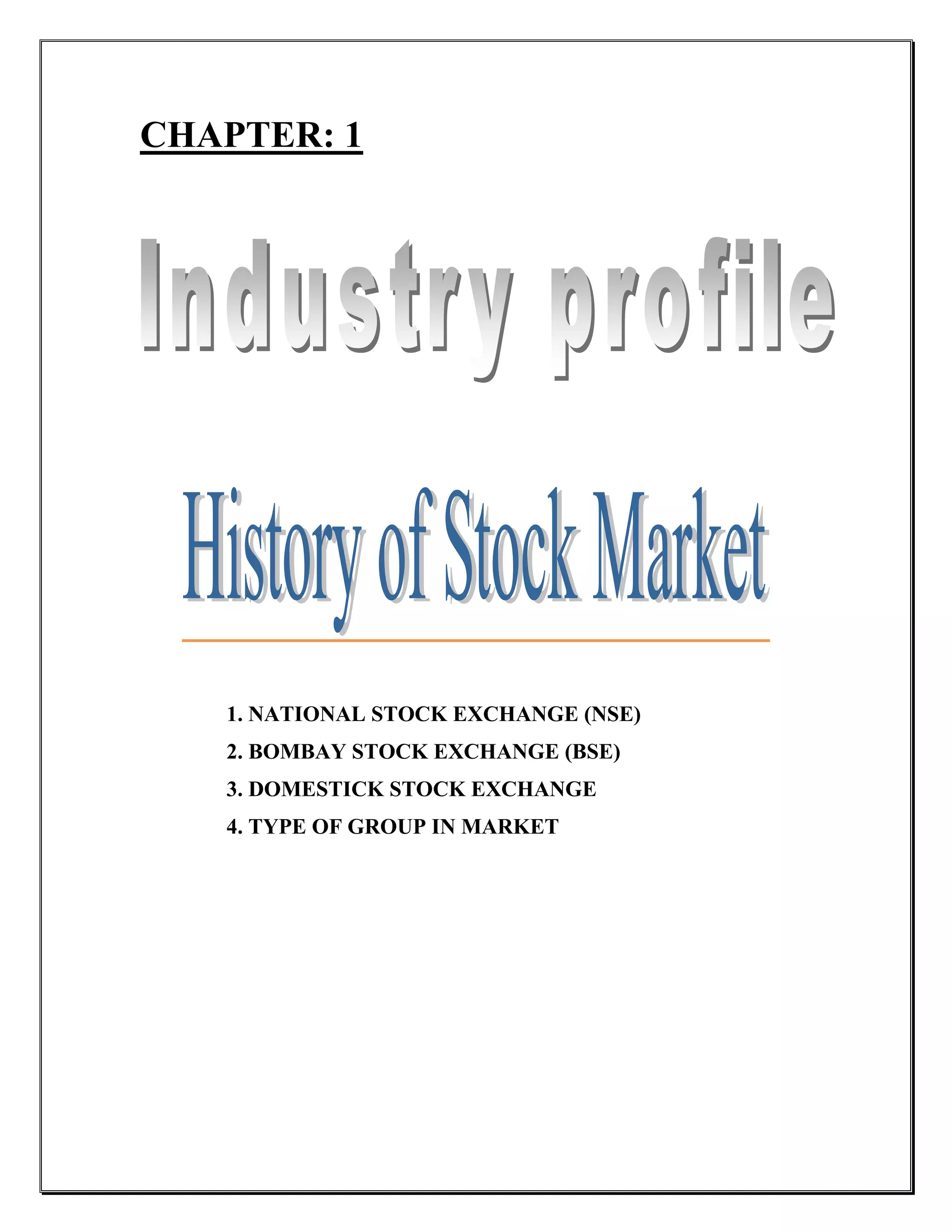 CHAPTER: 1




   1. NATIONAL STOCK EXCHANGE (NSE)
   2. BOMBAY STOCK EXCHANGE (BSE)
   3. DOMESTICK STOCK EXCHANGE
   4. TYPE OF GROUP IN MARKET
 