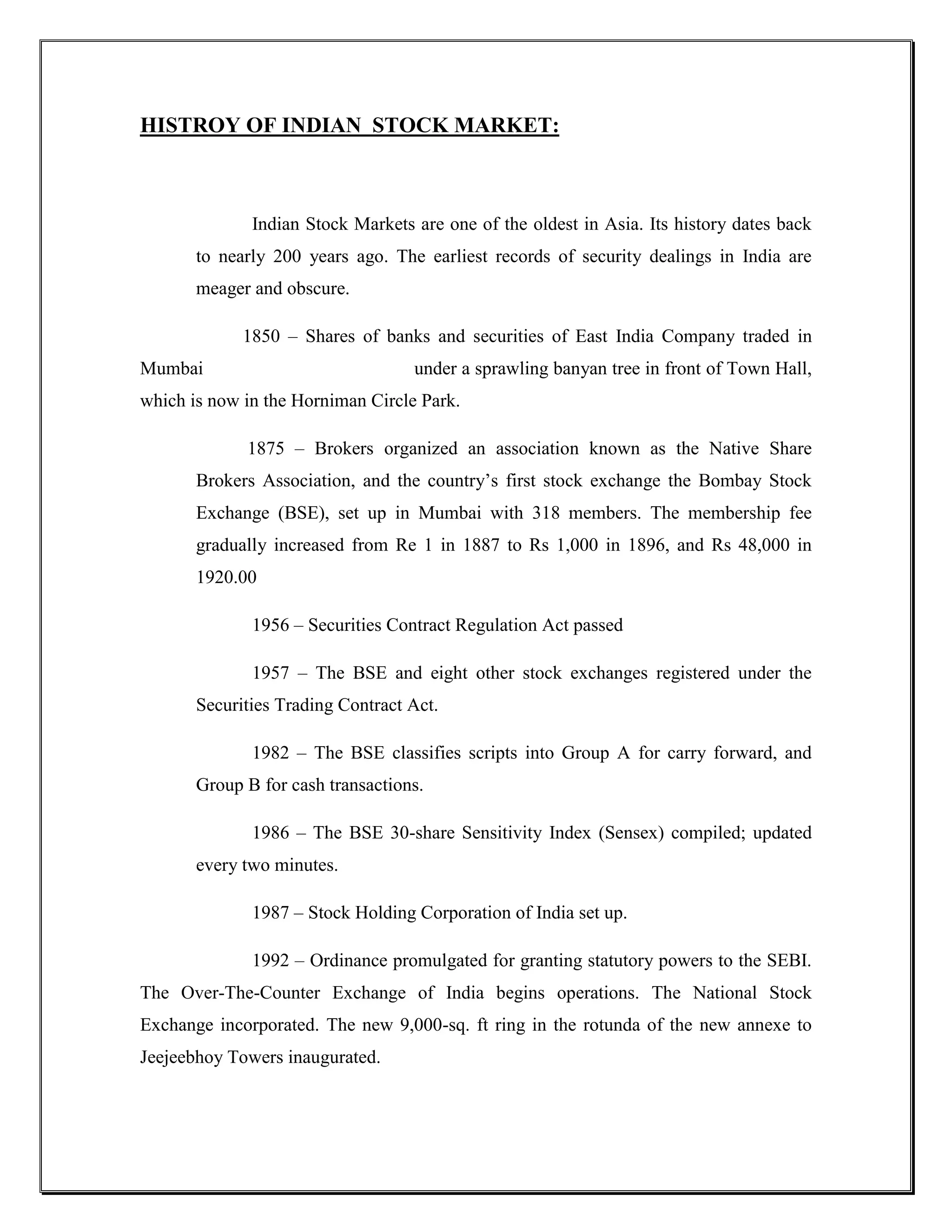 HISTROY OF INDIAN STOCK MARKET:



              Indian Stock Markets are one of the oldest in Asia. Its history dates back
       to nearly 200 years ago. The earliest records of security dealings in India are
       meager and obscure.

             1850 – Shares of banks and securities of East India Company traded in
Mumbai                             under a sprawling banyan tree in front of Town Hall,
which is now in the Horniman Circle Park.

             1875 – Brokers organized an association known as the Native Share
       Brokers Association, and the country‟s first stock exchange the Bombay Stock
       Exchange (BSE), set up in Mumbai with 318 members. The membership fee
       gradually increased from Re 1 in 1887 to Rs 1,000 in 1896, and Rs 48,000 in
       1920.00

              1956 – Securities Contract Regulation Act passed

              1957 – The BSE and eight other stock exchanges registered under the
       Securities Trading Contract Act.

              1982 – The BSE classifies scripts into Group A for carry forward, and
       Group B for cash transactions.

              1986 – The BSE 30-share Sensitivity Index (Sensex) compiled; updated
       every two minutes.

              1987 – Stock Holding Corporation of India set up.

              1992 – Ordinance promulgated for granting statutory powers to the SEBI.
The Over-The-Counter Exchange of India begins operations. The National Stock
Exchange incorporated. The new 9,000-sq. ft ring in the rotunda of the new annexe to
Jeejeebhoy Towers inaugurated.
 