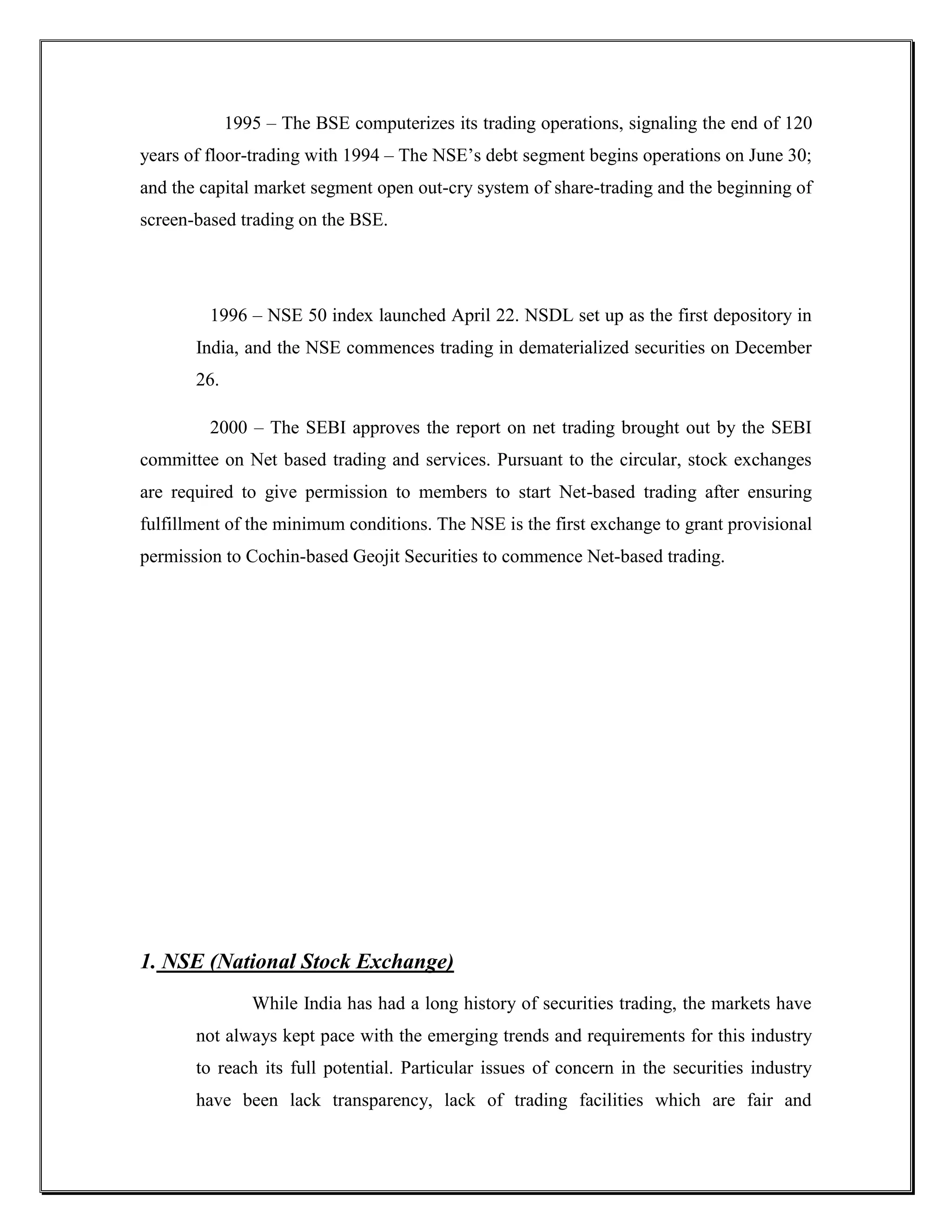 1995 – The BSE computerizes its trading operations, signaling the end of 120
years of floor-trading with 1994 – The NSE‟s debt segment begins operations on June 30;
and the capital market segment open out-cry system of share-trading and the beginning of
screen-based trading on the BSE.




         1996 – NSE 50 index launched April 22. NSDL set up as the first depository in
       India, and the NSE commences trading in dematerialized securities on December
       26.

         2000 – The SEBI approves the report on net trading brought out by the SEBI
committee on Net based trading and services. Pursuant to the circular, stock exchanges
are required to give permission to members to start Net-based trading after ensuring
fulfillment of the minimum conditions. The NSE is the first exchange to grant provisional
permission to Cochin-based Geojit Securities to commence Net-based trading.




1. NSE (National Stock Exchange)
                While India has had a long history of securities trading, the markets have
       not always kept pace with the emerging trends and requirements for this industry
       to reach its full potential. Particular issues of concern in the securities industry
       have been lack transparency, lack of trading facilities which are fair and
 
