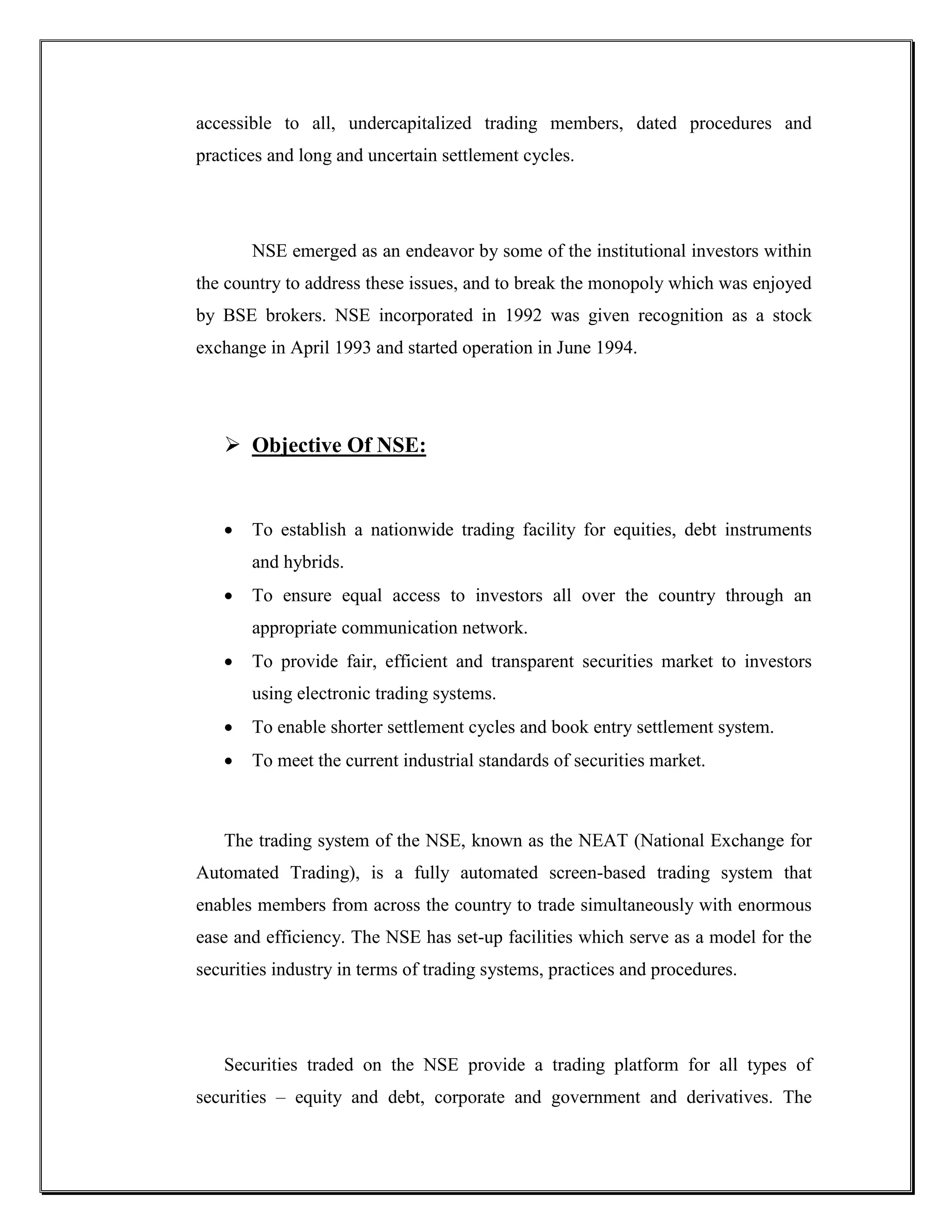 accessible to all, undercapitalized trading members, dated procedures and
practices and long and uncertain settlement cycles.




       NSE emerged as an endeavor by some of the institutional investors within
the country to address these issues, and to break the monopoly which was enjoyed
by BSE brokers. NSE incorporated in 1992 was given recognition as a stock
exchange in April 1993 and started operation in June 1994.




    Objective Of NSE:


      To establish a nationwide trading facility for equities, debt instruments
       and hybrids.
      To ensure equal access to investors all over the country through an
       appropriate communication network.
      To provide fair, efficient and transparent securities market to investors
       using electronic trading systems.
      To enable shorter settlement cycles and book entry settlement system.
      To meet the current industrial standards of securities market.



   The trading system of the NSE, known as the NEAT (National Exchange for
Automated Trading), is a fully automated screen-based trading system that
enables members from across the country to trade simultaneously with enormous
ease and efficiency. The NSE has set-up facilities which serve as a model for the
securities industry in terms of trading systems, practices and procedures.




   Securities traded on the NSE provide a trading platform for all types of
securities – equity and debt, corporate and government and derivatives. The
 