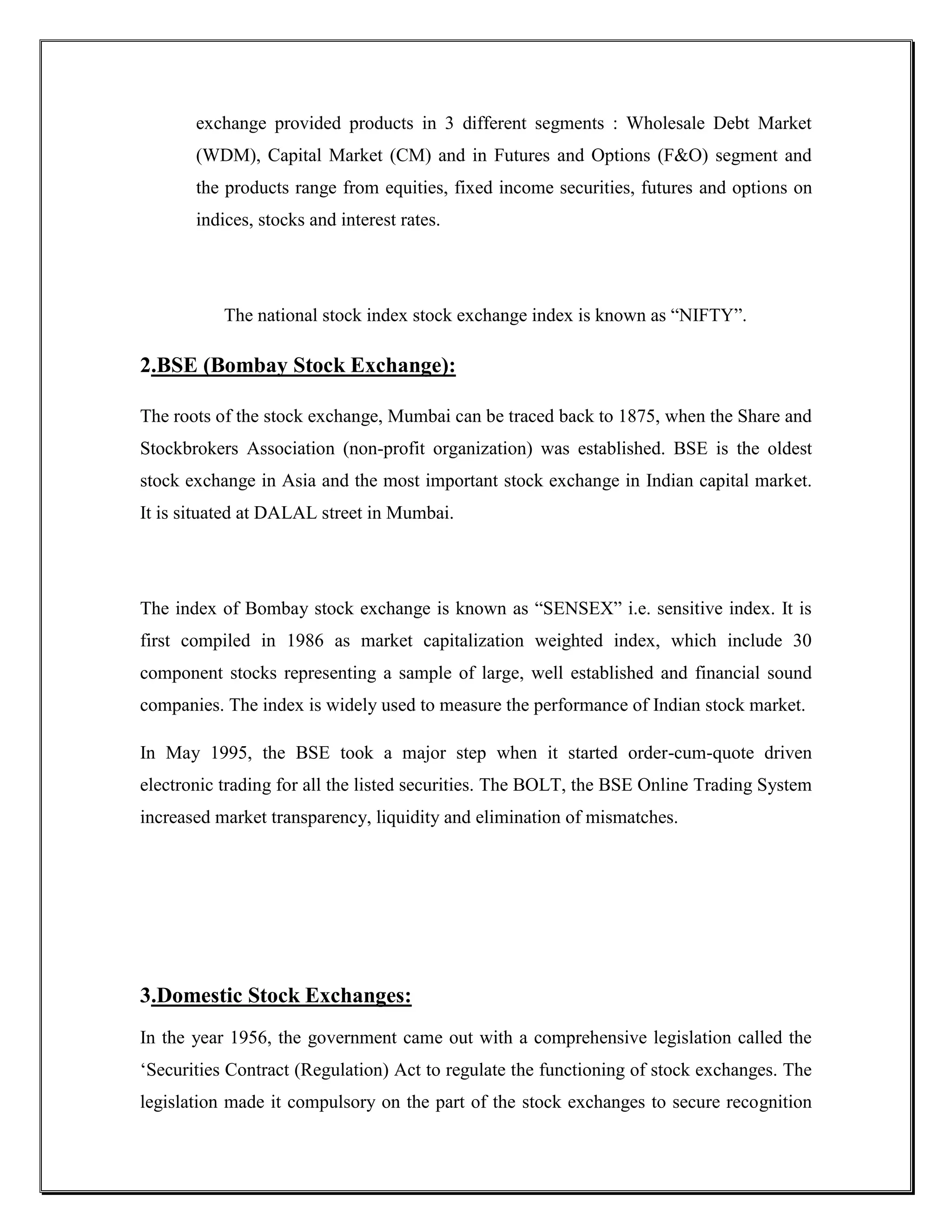 exchange provided products in 3 different segments : Wholesale Debt Market
       (WDM), Capital Market (CM) and in Futures and Options (F&O) segment and
       the products range from equities, fixed income securities, futures and options on
       indices, stocks and interest rates.




           The national stock index stock exchange index is known as “NIFTY”.

2.BSE (Bombay Stock Exchange):

The roots of the stock exchange, Mumbai can be traced back to 1875, when the Share and
Stockbrokers Association (non-profit organization) was established. BSE is the oldest
stock exchange in Asia and the most important stock exchange in Indian capital market.
It is situated at DALAL street in Mumbai.




The index of Bombay stock exchange is known as “SENSEX” i.e. sensitive index. It is
first compiled in 1986 as market capitalization weighted index, which include 30
component stocks representing a sample of large, well established and financial sound
companies. The index is widely used to measure the performance of Indian stock market.

In May 1995, the BSE took a major step when it started order-cum-quote driven
electronic trading for all the listed securities. The BOLT, the BSE Online Trading System
increased market transparency, liquidity and elimination of mismatches.




3.Domestic Stock Exchanges:
In the year 1956, the government came out with a comprehensive legislation called the
„Securities Contract (Regulation) Act to regulate the functioning of stock exchanges. The
legislation made it compulsory on the part of the stock exchanges to secure recognition
 