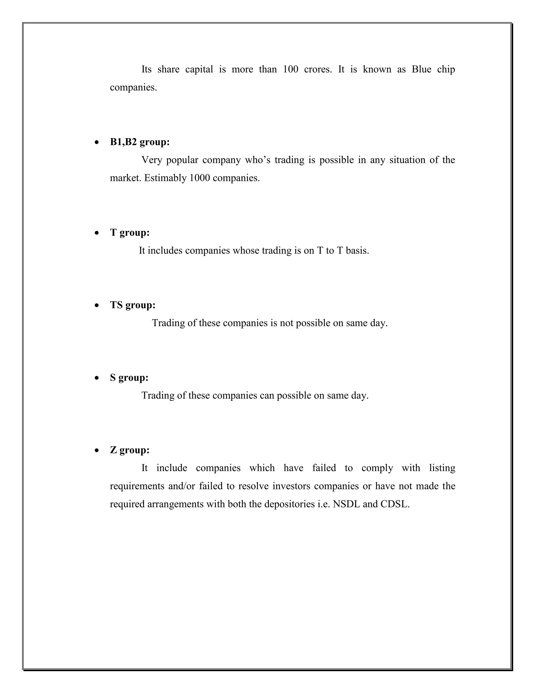 Its share capital is more than 100 crores. It is known as Blue chip
    companies.




   B1,B2 group:
           Very popular company who‟s trading is possible in any situation of the
    market. Estimably 1000 companies.




   T group:
          It includes companies whose trading is on T to T basis.




   TS group:
               Trading of these companies is not possible on same day.




   S group:
           Trading of these companies can possible on same day.




   Z group:
           It include companies which have failed to comply with listing
    requirements and/or failed to resolve investors companies or have not made the
    required arrangements with both the depositories i.e. NSDL and CDSL.
 