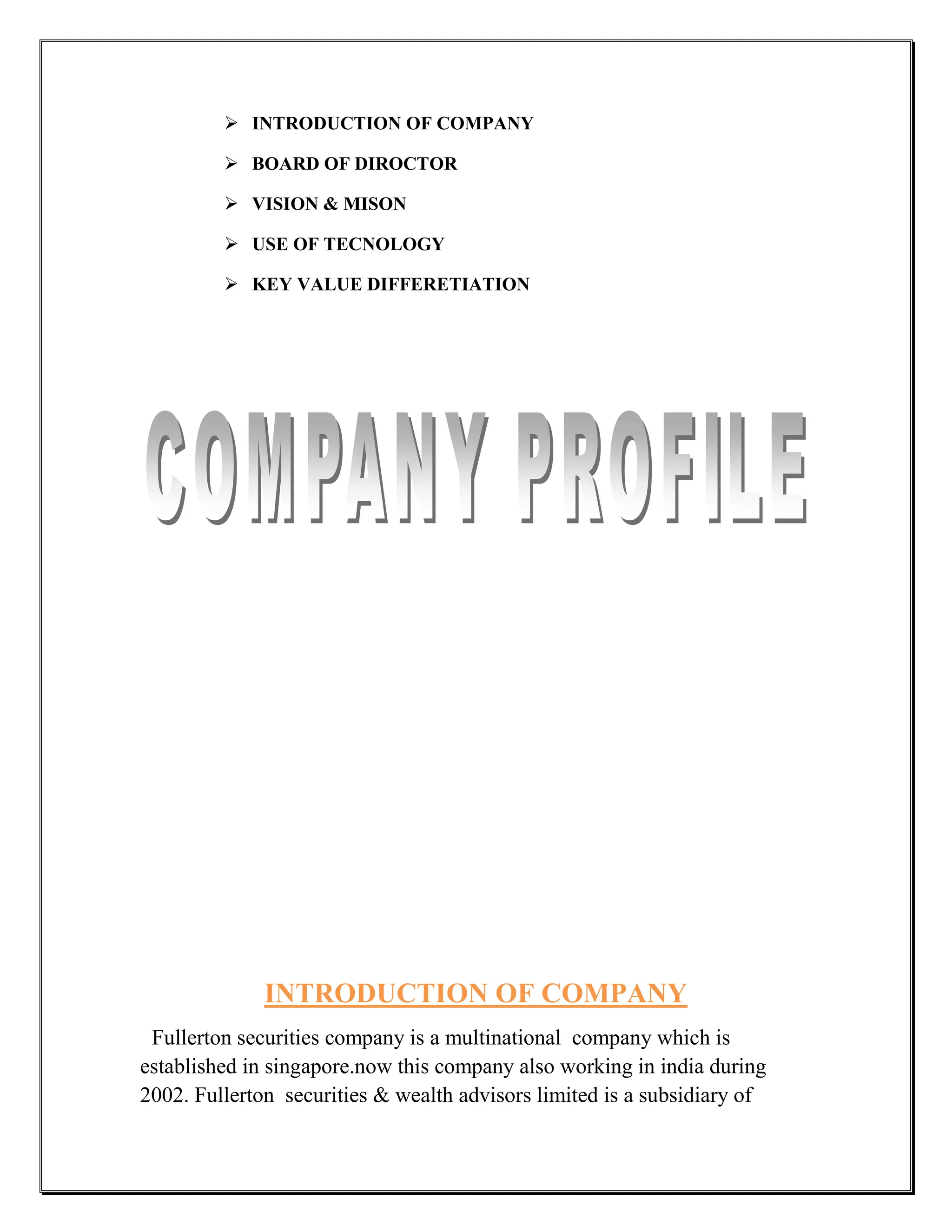  INTRODUCTION OF COMPANY

          BOARD OF DIROCTOR

          VISION & MISON

          USE OF TECNOLOGY

          KEY VALUE DIFFERETIATION




              INTRODUCTION OF COMPANY
 Fullerton securities company is a multinational company which is
established in singapore.now this company also working in india during
2002. Fullerton securities & wealth advisors limited is a subsidiary of
 