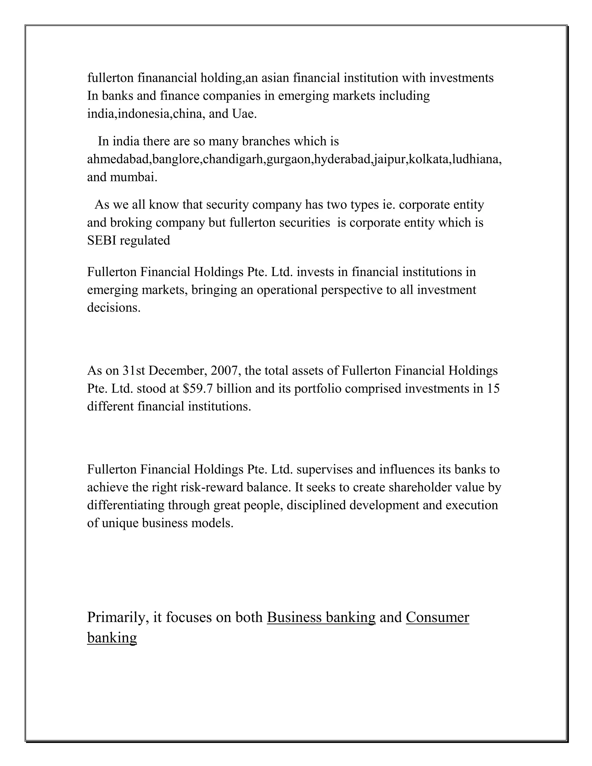 fullerton finanancial holding,an asian financial institution with investments
In banks and finance companies in emerging markets including
india,indonesia,china, and Uae.

  In india there are so many branches which is
ahmedabad,banglore,chandigarh,gurgaon,hyderabad,jaipur,kolkata,ludhiana,
and mumbai.

 As we all know that security company has two types ie. corporate entity
and broking company but fullerton securities is corporate entity which is
SEBI regulated

Fullerton Financial Holdings Pte. Ltd. invests in financial institutions in
emerging markets, bringing an operational perspective to all investment
decisions.



As on 31st December, 2007, the total assets of Fullerton Financial Holdings
Pte. Ltd. stood at $59.7 billion and its portfolio comprised investments in 15
different financial institutions.



Fullerton Financial Holdings Pte. Ltd. supervises and influences its banks to
achieve the right risk-reward balance. It seeks to create shareholder value by
differentiating through great people, disciplined development and execution
of unique business models.




Primarily, it focuses on both Business banking and Consumer
banking
 