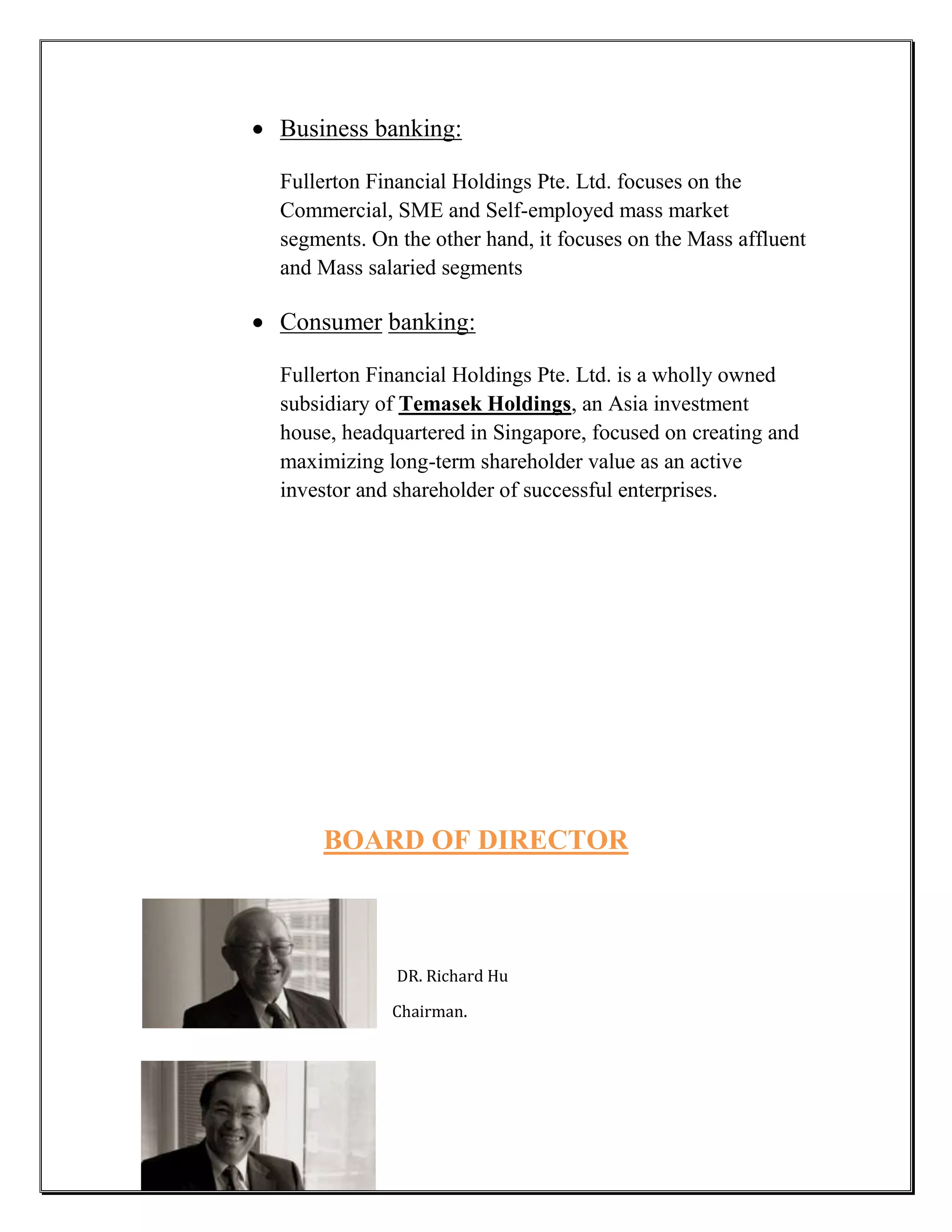  Business banking:

  Fullerton Financial Holdings Pte. Ltd. focuses on the
  Commercial, SME and Self-employed mass market
  segments. On the other hand, it focuses on the Mass affluent
  and Mass salaried segments

 Consumer banking:

  Fullerton Financial Holdings Pte. Ltd. is a wholly owned
  subsidiary of Temasek Holdings, an Asia investment
  house, headquartered in Singapore, focused on creating and
  maximizing long-term shareholder value as an active
  investor and shareholder of successful enterprises.




      BOARD OF DIRECTOR



               DR. Richard Hu

              Chairman.
 