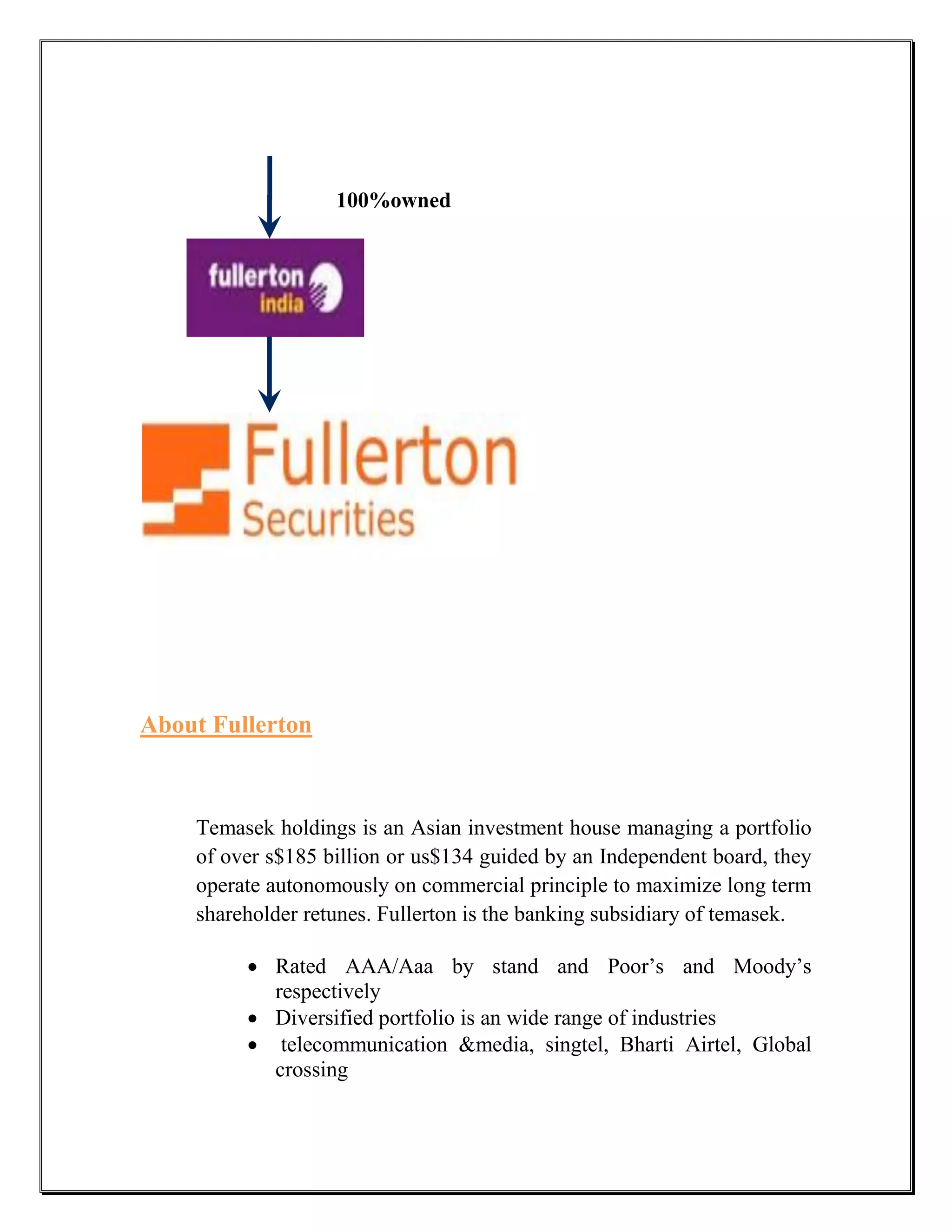 100%owned




About Fullerton



    Temasek holdings is an Asian investment house managing a portfolio
    of over s$185 billion or us$134 guided by an Independent board, they
    operate autonomously on commercial principle to maximize long term
    shareholder retunes. Fullerton is the banking subsidiary of temasek.

          Rated AAA/Aaa by stand and Poor‟s and Moody‟s
           respectively
          Diversified portfolio is an wide range of industries
          telecommunication &media, singtel, Bharti Airtel, Global
           crossing
 