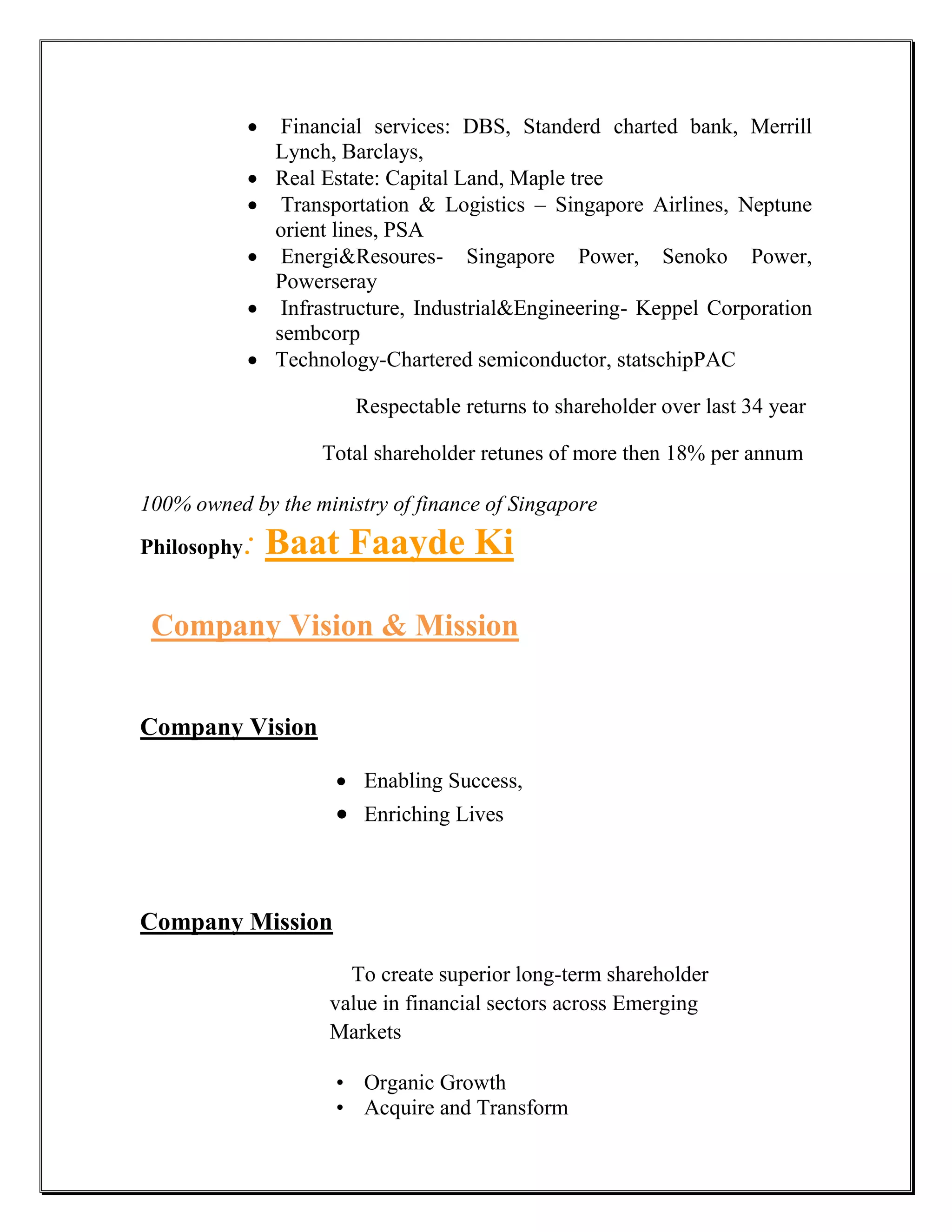     Financial services: DBS, Standerd charted bank, Merrill
                 Lynch, Barclays,
                Real Estate: Capital Land, Maple tree
                 Transportation & Logistics – Singapore Airlines, Neptune
                 orient lines, PSA
                 Energi&Resoures- Singapore Power, Senoko Power,
                 Powerseray
                 Infrastructure, Industrial&Engineering- Keppel Corporation
                 sembcorp
                Technology-Chartered semiconductor, statschipPAC

                         Respectable returns to shareholder over last 34 year

                      Total shareholder retunes of more then 18% per annum

100% owned by the ministry of finance of Singapore
Philosophy   : Baat Faayde Ki

 Company Vision & Mission


Company Vision

                        Enabling Success,
                        Enriching Lives



Company Mission

                        To create superior long-term shareholder
                      value in financial sectors across Emerging
                      Markets

                       • Organic Growth
                       • Acquire and Transform
 