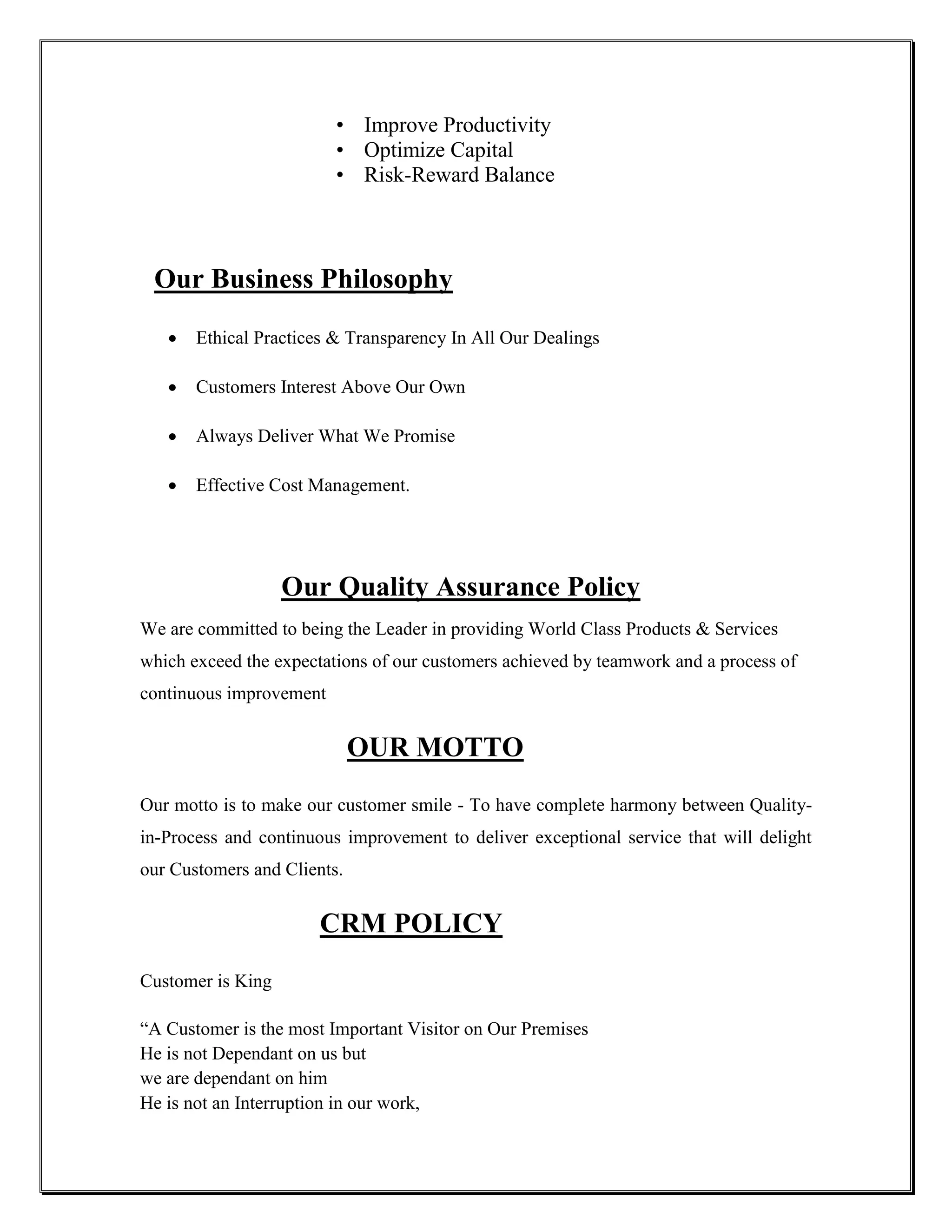 • Improve Productivity
                         • Optimize Capital
                         • Risk-Reward Balance



 Our Business Philosophy

      Ethical Practices & Transparency In All Our Dealings

      Customers Interest Above Our Own

      Always Deliver What We Promise

      Effective Cost Management.




                   Our Quality Assurance Policy
We are committed to being the Leader in providing World Class Products & Services
which exceed the expectations of our customers achieved by teamwork and a process of
continuous improvement


                             OUR MOTTO
Our motto is to make our customer smile - To have complete harmony between Quality-
in-Process and continuous improvement to deliver exceptional service that will delight
our Customers and Clients.


                       CRM POLICY
Customer is King

“A Customer is the most Important Visitor on Our Premises
He is not Dependant on us but
we are dependant on him
He is not an Interruption in our work,
 