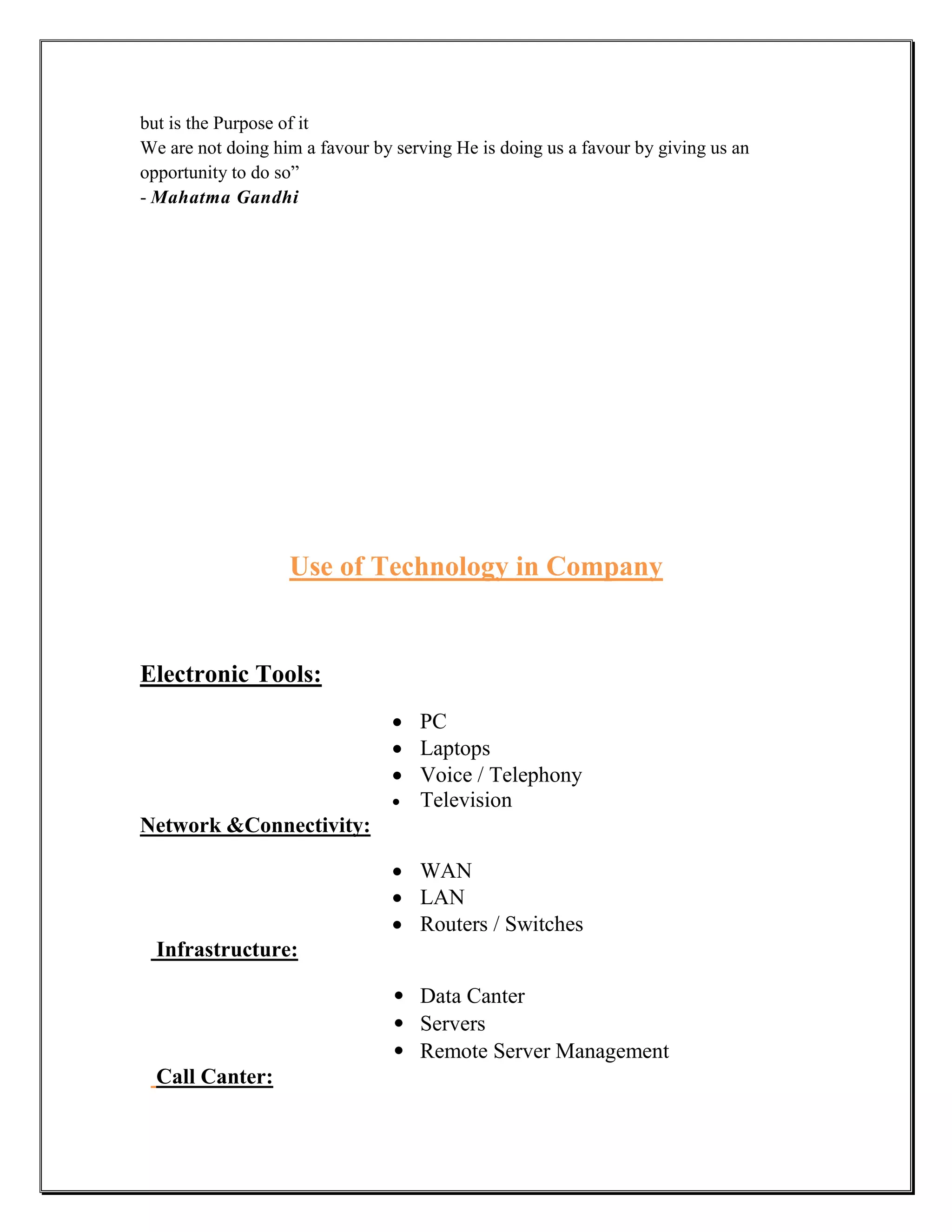but is the Purpose of it
We are not doing him a favour by serving He is doing us a favour by giving us an
opportunity to do so”
- Mahatma Gandhi




                   Use of Technology in Company


Electronic Tools:
                                  PC
                                  Laptops
                                  Voice / Telephony
                                  Television
Network &Connectivity:

                                  WAN
                                  LAN
                                  Routers / Switches
  Infrastructure:

                                 • Data Canter
                                 • Servers
                                 • Remote Server Management
  Call Canter:
 