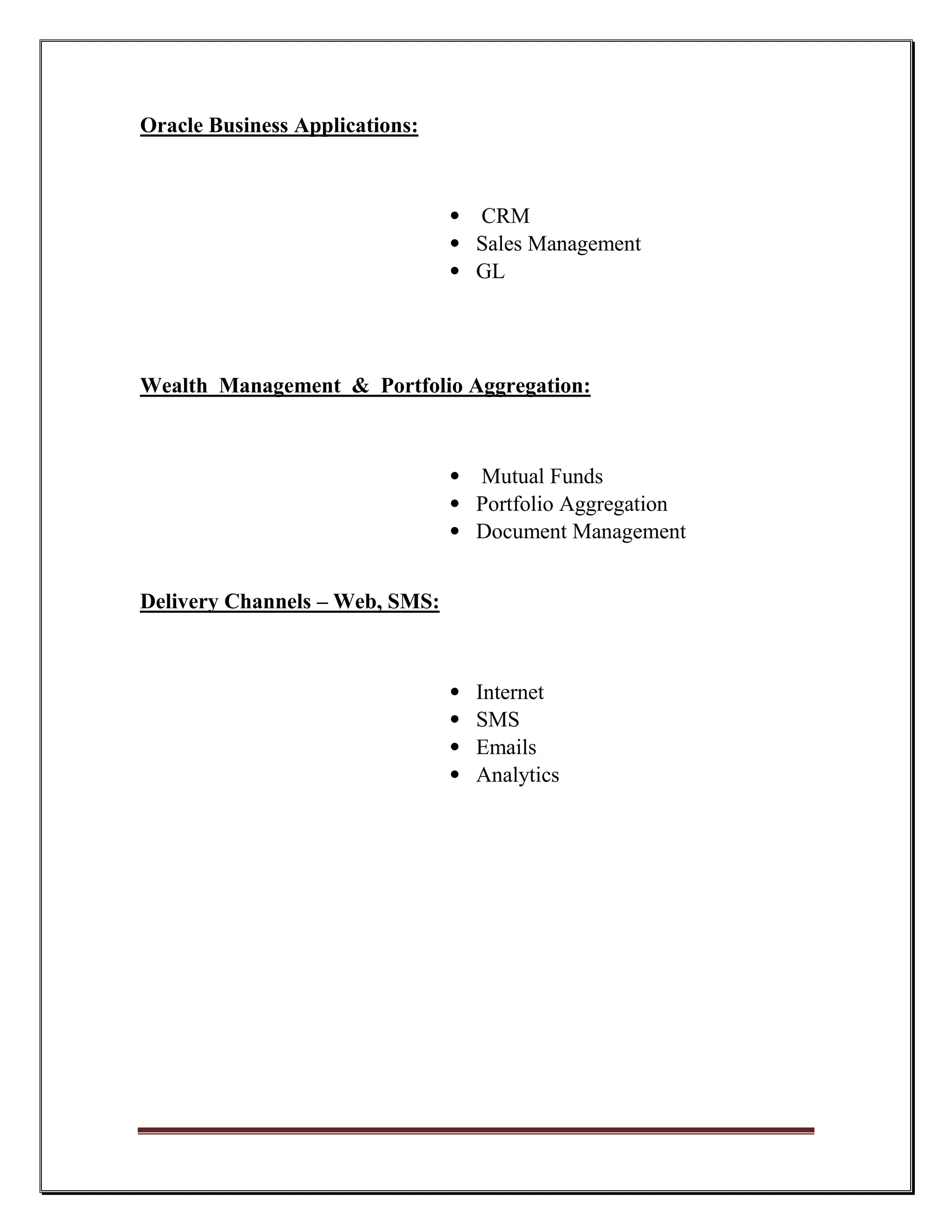 Oracle Business Applications:



                                • CRM
                                • Sales Management
                                • GL




Wealth Management & Portfolio Aggregation:



                                • Mutual Funds
                                • Portfolio Aggregation
                                • Document Management


Delivery Channels – Web, SMS:



                                •   Internet
                                •   SMS
                                •   Emails
                                •   Analytics
 