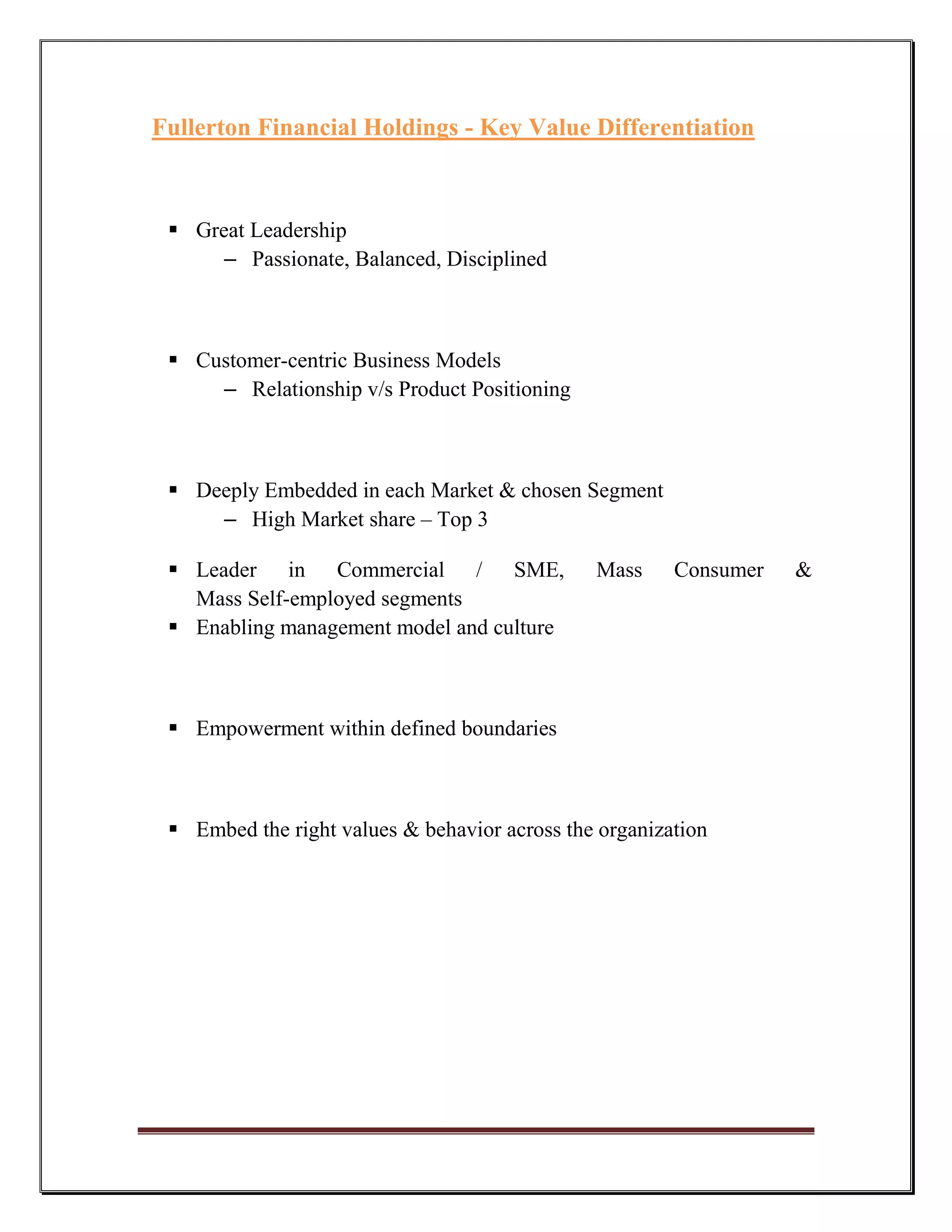 Fullerton Financial Holdings - Key Value Differentiation



  Great Leadership
      – Passionate, Balanced, Disciplined



  Customer-centric Business Models
     – Relationship v/s Product Positioning



  Deeply Embedded in each Market & chosen Segment
     – High Market share – Top 3

  Leader in Commercial / SME,                 Mass     Consumer   &
   Mass Self-employed segments
  Enabling management model and culture



  Empowerment within defined boundaries



  Embed the right values & behavior across the organization
 