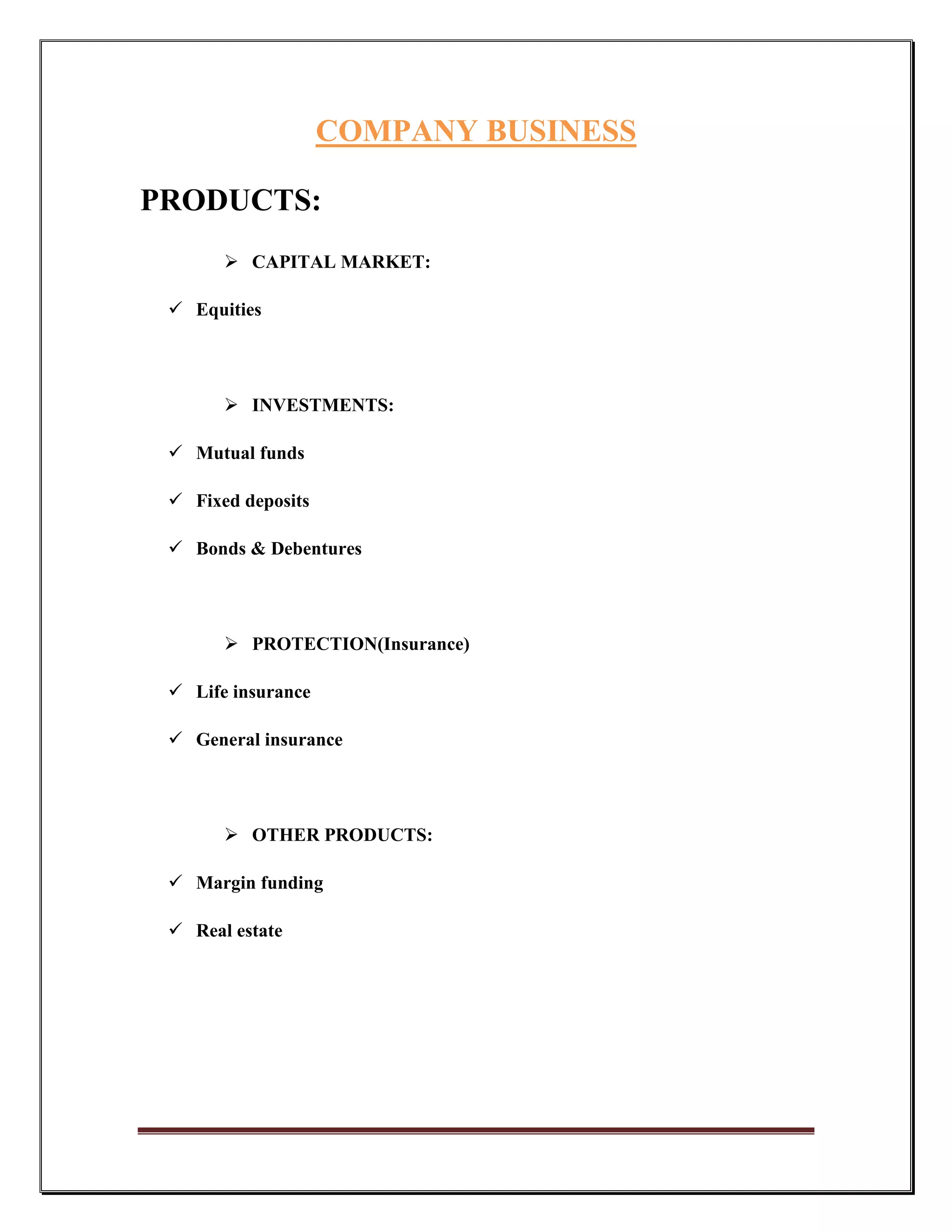 COMPANY BUSINESS

PRODUCTS:
        CAPITAL MARKET:

  Equities




        INVESTMENTS:

  Mutual funds

  Fixed deposits

  Bonds & Debentures




        PROTECTION(Insurance)

  Life insurance

  General insurance




        OTHER PRODUCTS:

  Margin funding

  Real estate
 