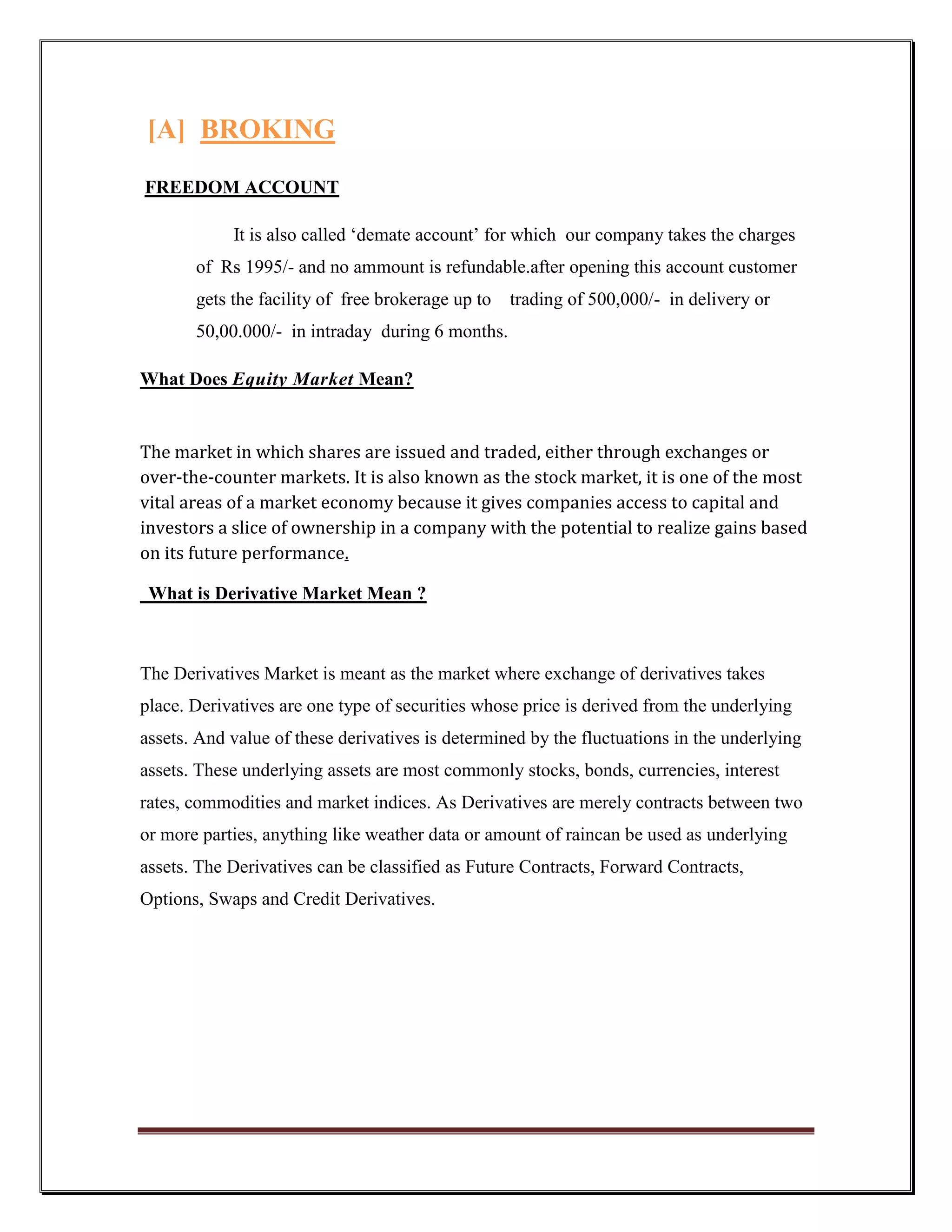 [A] BROKING
FREEDOM ACCOUNT

            It is also called „demate account‟ for which our company takes the charges
       of Rs 1995/- and no ammount is refundable.after opening this account customer
       gets the facility of free brokerage up to   trading of 500,000/- in delivery or
       50,00.000/- in intraday during 6 months.

What Does Equity Market Mean?


The market in which shares are issued and traded, either through exchanges or
over-the-counter markets. It is also known as the stock market, it is one of the most
vital areas of a market economy because it gives companies access to capital and
investors a slice of ownership in a company with the potential to realize gains based
on its future performance.

 What is Derivative Market Mean ?



The Derivatives Market is meant as the market where exchange of derivatives takes
place. Derivatives are one type of securities whose price is derived from the underlying
assets. And value of these derivatives is determined by the fluctuations in the underlying
assets. These underlying assets are most commonly stocks, bonds, currencies, interest
rates, commodities and market indices. As Derivatives are merely contracts between two
or more parties, anything like weather data or amount of raincan be used as underlying
assets. The Derivatives can be classified as Future Contracts, Forward Contracts,
Options, Swaps and Credit Derivatives.
 