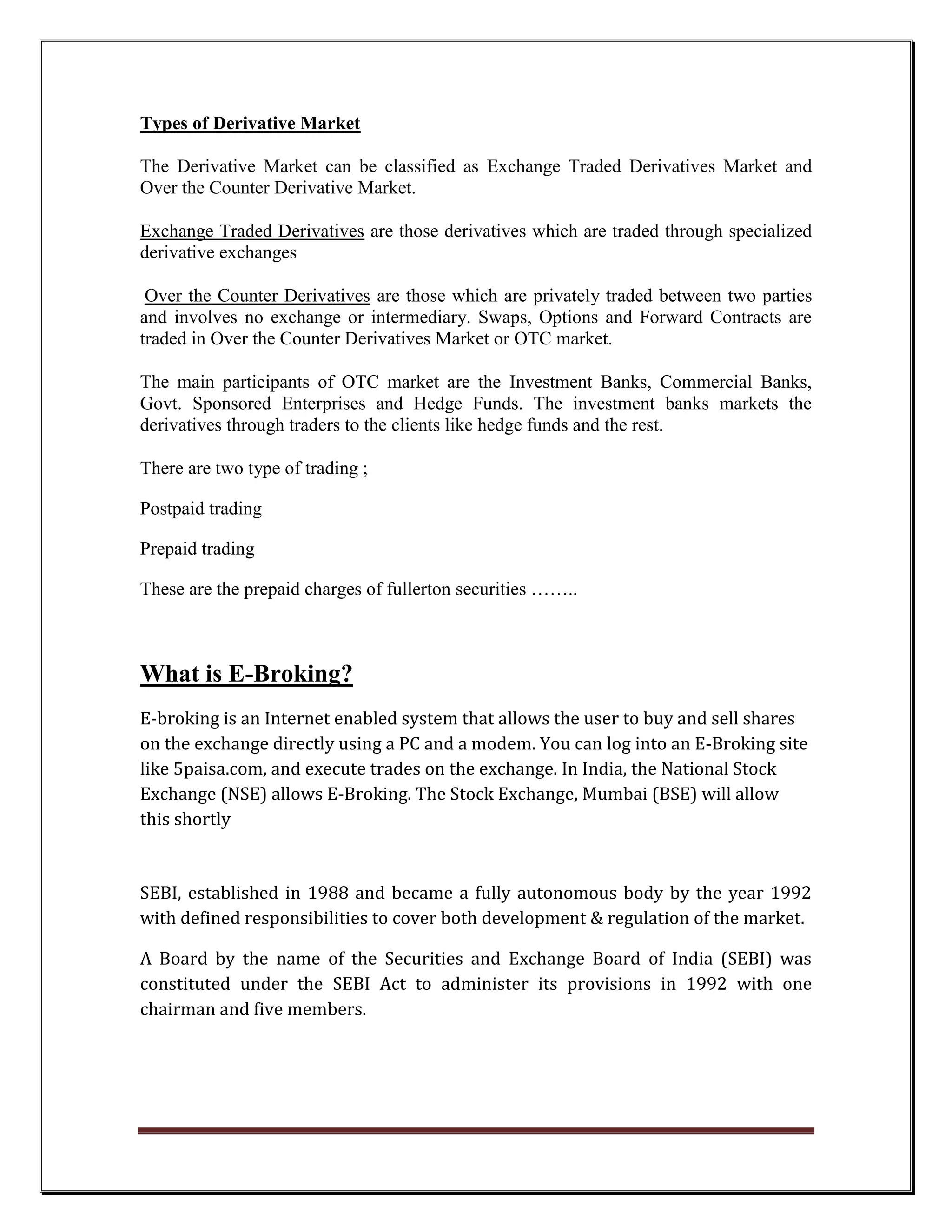 Types of Derivative Market

The Derivative Market can be classified as Exchange Traded Derivatives Market and
Over the Counter Derivative Market.

Exchange Traded Derivatives are those derivatives which are traded through specialized
derivative exchanges

 Over the Counter Derivatives are those which are privately traded between two parties
and involves no exchange or intermediary. Swaps, Options and Forward Contracts are
traded in Over the Counter Derivatives Market or OTC market.

The main participants of OTC market are the Investment Banks, Commercial Banks,
Govt. Sponsored Enterprises and Hedge Funds. The investment banks markets the
derivatives through traders to the clients like hedge funds and the rest.

There are two type of trading ;

Postpaid trading

Prepaid trading

These are the prepaid charges of fullerton securities ……..



What is E-Broking?
E-broking is an Internet enabled system that allows the user to buy and sell shares
on the exchange directly using a PC and a modem. You can log into an E-Broking site
like 5paisa.com, and execute trades on the exchange. In India, the National Stock
Exchange (NSE) allows E-Broking. The Stock Exchange, Mumbai (BSE) will allow
this shortly


SEBI, established in 1988 and became a fully autonomous body by the year 1992
with defined responsibilities to cover both development & regulation of the market.

A Board by the name of the Securities and Exchange Board of India (SEBI) was
constituted under the SEBI Act to administer its provisions in 1992 with one
chairman and five members.
 