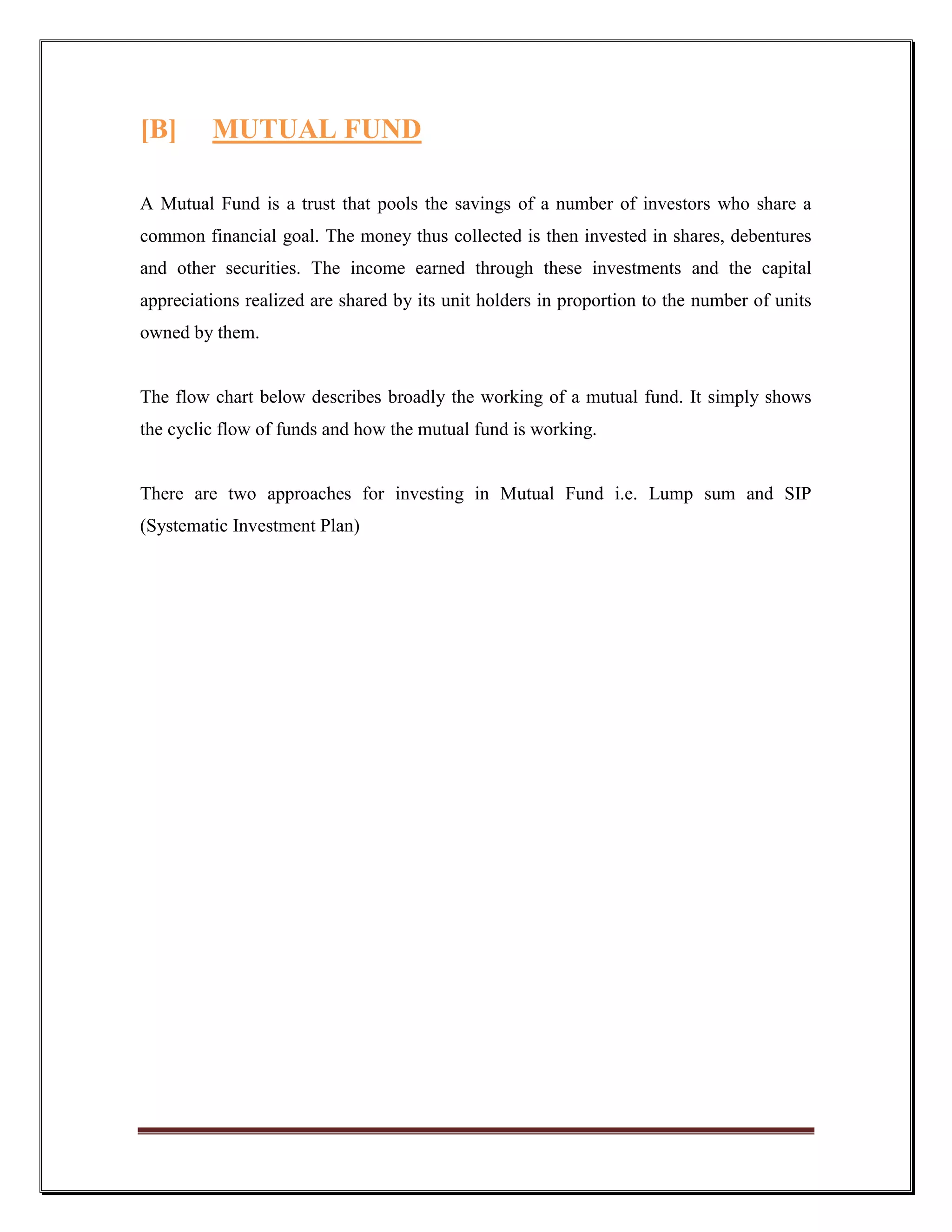 [B]      MUTUAL FUND

A Mutual Fund is a trust that pools the savings of a number of investors who share a
common financial goal. The money thus collected is then invested in shares, debentures
and other securities. The income earned through these investments and the capital
appreciations realized are shared by its unit holders in proportion to the number of units
owned by them.


The flow chart below describes broadly the working of a mutual fund. It simply shows
the cyclic flow of funds and how the mutual fund is working.


There are two approaches for investing in Mutual Fund i.e. Lump sum and SIP
(Systematic Investment Plan)
 