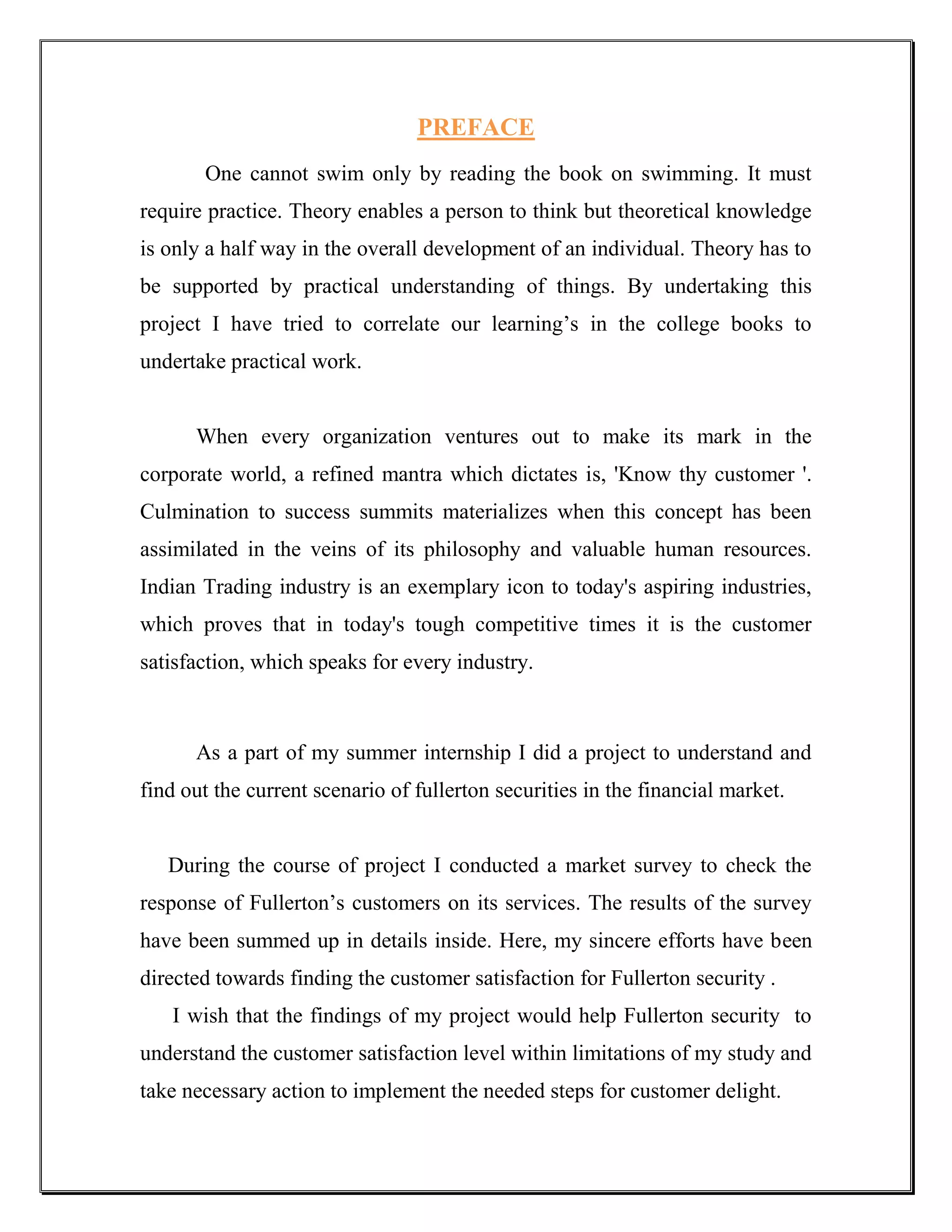 PREFACE
       One cannot swim only by reading the book on swimming. It must
require practice. Theory enables a person to think but theoretical knowledge
is only a half way in the overall development of an individual. Theory has to
be supported by practical understanding of things. By undertaking this
project I have tried to correlate our learning‟s in the college books to
undertake practical work.


      When every organization ventures out to make its mark in the
corporate world, a refined mantra which dictates is, 'Know thy customer '.
Culmination to success summits materializes when this concept has been
assimilated in the veins of its philosophy and valuable human resources.
Indian Trading industry is an exemplary icon to today's aspiring industries,
which proves that in today's tough competitive times it is the customer
satisfaction, which speaks for every industry.



      As a part of my summer internship I did a project to understand and
find out the current scenario of fullerton securities in the financial market.


   During the course of project I conducted a market survey to check the
response of Fullerton‟s customers on its services. The results of the survey
have been summed up in details inside. Here, my sincere efforts have been
directed towards finding the customer satisfaction for Fullerton security .
   I wish that the findings of my project would help Fullerton security to
understand the customer satisfaction level within limitations of my study and
take necessary action to implement the needed steps for customer delight.
 