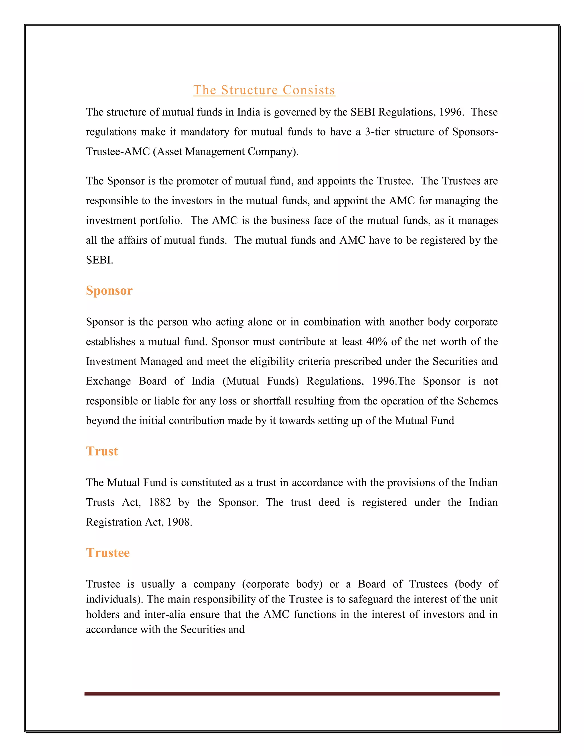 The Structure Consists
The structure of mutual funds in India is governed by the SEBI Regulations, 1996. These
regulations make it mandatory for mutual funds to have a 3-tier structure of Sponsors-
Trustee-AMC (Asset Management Company).

The Sponsor is the promoter of mutual fund, and appoints the Trustee. The Trustees are
responsible to the investors in the mutual funds, and appoint the AMC for managing the
investment portfolio. The AMC is the business face of the mutual funds, as it manages
all the affairs of mutual funds. The mutual funds and AMC have to be registered by the
SEBI.

Sponsor

Sponsor is the person who acting alone or in combination with another body corporate
establishes a mutual fund. Sponsor must contribute at least 40% of the net worth of the
Investment Managed and meet the eligibility criteria prescribed under the Securities and
Exchange Board of India (Mutual Funds) Regulations, 1996.The Sponsor is not
responsible or liable for any loss or shortfall resulting from the operation of the Schemes
beyond the initial contribution made by it towards setting up of the Mutual Fund

Trust

The Mutual Fund is constituted as a trust in accordance with the provisions of the Indian
Trusts Act, 1882 by the Sponsor. The trust deed is registered under the Indian
Registration Act, 1908.

Trustee

Trustee is usually a company (corporate body) or a Board of Trustees (body of
individuals). The main responsibility of the Trustee is to safeguard the interest of the unit
holders and inter-alia ensure that the AMC functions in the interest of investors and in
accordance with the Securities and
 