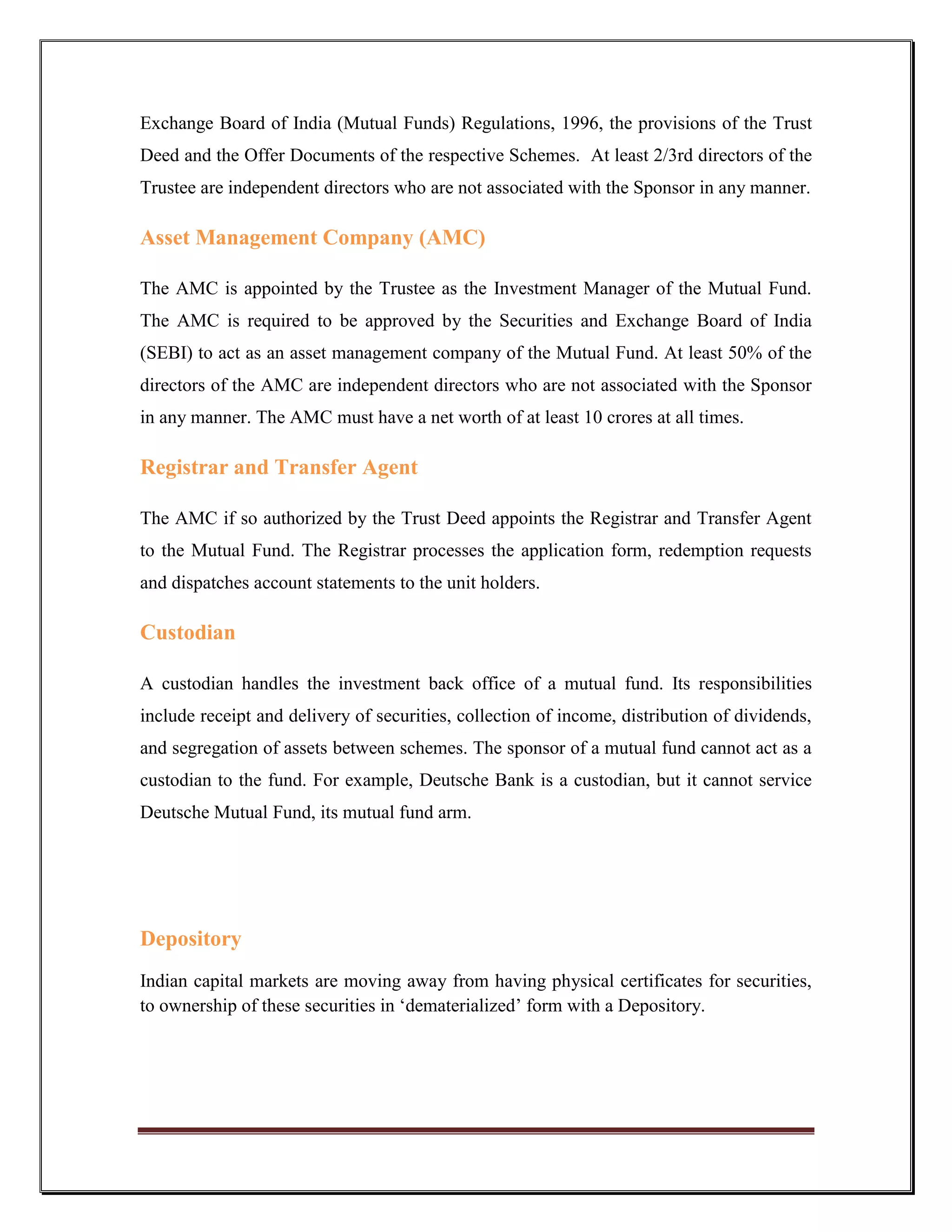 Exchange Board of India (Mutual Funds) Regulations, 1996, the provisions of the Trust
Deed and the Offer Documents of the respective Schemes. At least 2/3rd directors of the
Trustee are independent directors who are not associated with the Sponsor in any manner.

Asset Management Company (AMC)

The AMC is appointed by the Trustee as the Investment Manager of the Mutual Fund.
The AMC is required to be approved by the Securities and Exchange Board of India
(SEBI) to act as an asset management company of the Mutual Fund. At least 50% of the
directors of the AMC are independent directors who are not associated with the Sponsor
in any manner. The AMC must have a net worth of at least 10 crores at all times.

Registrar and Transfer Agent

The AMC if so authorized by the Trust Deed appoints the Registrar and Transfer Agent
to the Mutual Fund. The Registrar processes the application form, redemption requests
and dispatches account statements to the unit holders.

Custodian

A custodian handles the investment back office of a mutual fund. Its responsibilities
include receipt and delivery of securities, collection of income, distribution of dividends,
and segregation of assets between schemes. The sponsor of a mutual fund cannot act as a
custodian to the fund. For example, Deutsche Bank is a custodian, but it cannot service
Deutsche Mutual Fund, its mutual fund arm.




Depository
Indian capital markets are moving away from having physical certificates for securities,
to ownership of these securities in „dematerialized‟ form with a Depository.
 
