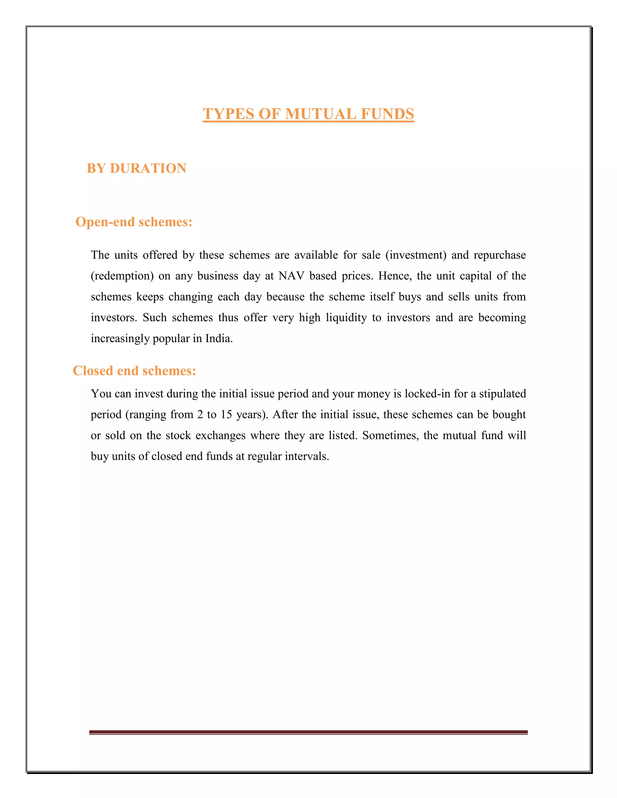 TYPES OF MUTUAL FUNDS


  BY DURATION


Open-end schemes:

  The units offered by these schemes are available for sale (investment) and repurchase
  (redemption) on any business day at NAV based prices. Hence, the unit capital of the
  schemes keeps changing each day because the scheme itself buys and sells units from
  investors. Such schemes thus offer very high liquidity to investors and are becoming
  increasingly popular in India.

Closed end schemes:
  You can invest during the initial issue period and your money is locked-in for a stipulated
  period (ranging from 2 to 15 years). After the initial issue, these schemes can be bought
  or sold on the stock exchanges where they are listed. Sometimes, the mutual fund will
  buy units of closed end funds at regular intervals.
 