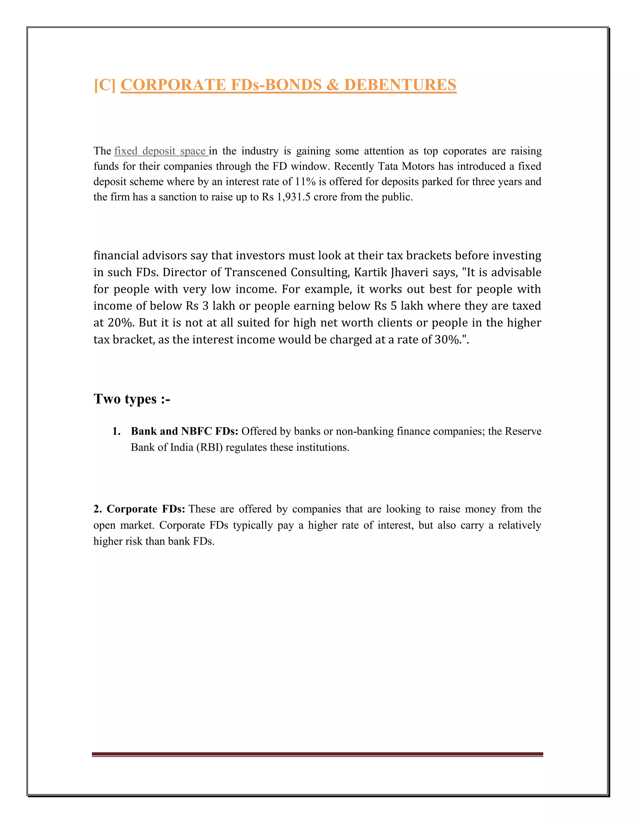 [C] CORPORATE FDs-BONDS & DEBENTURES


The fixed deposit space in the industry is gaining some attention as top coporates are raising
funds for their companies through the FD window. Recently Tata Motors has introduced a fixed
deposit scheme where by an interest rate of 11% is offered for deposits parked for three years and
the firm has a sanction to raise up to Rs 1,931.5 crore from the public.




financial advisors say that investors must look at their tax brackets before investing
in such FDs. Director of Transcened Consulting, Kartik Jhaveri says, "It is advisable
for people with very low income. For example, it works out best for people with
income of below Rs 3 lakh or people earning below Rs 5 lakh where they are taxed
at 20%. But it is not at all suited for high net worth clients or people in the higher
tax bracket, as the interest income would be charged at a rate of 30%.".



Two types :-

    1. Bank and NBFC FDs: Offered by banks or non-banking finance companies; the Reserve
       Bank of India (RBI) regulates these institutions.




2. Corporate FDs: These are offered by companies that are looking to raise money from the
open market. Corporate FDs typically pay a higher rate of interest, but also carry a relatively
higher risk than bank FDs.
 
