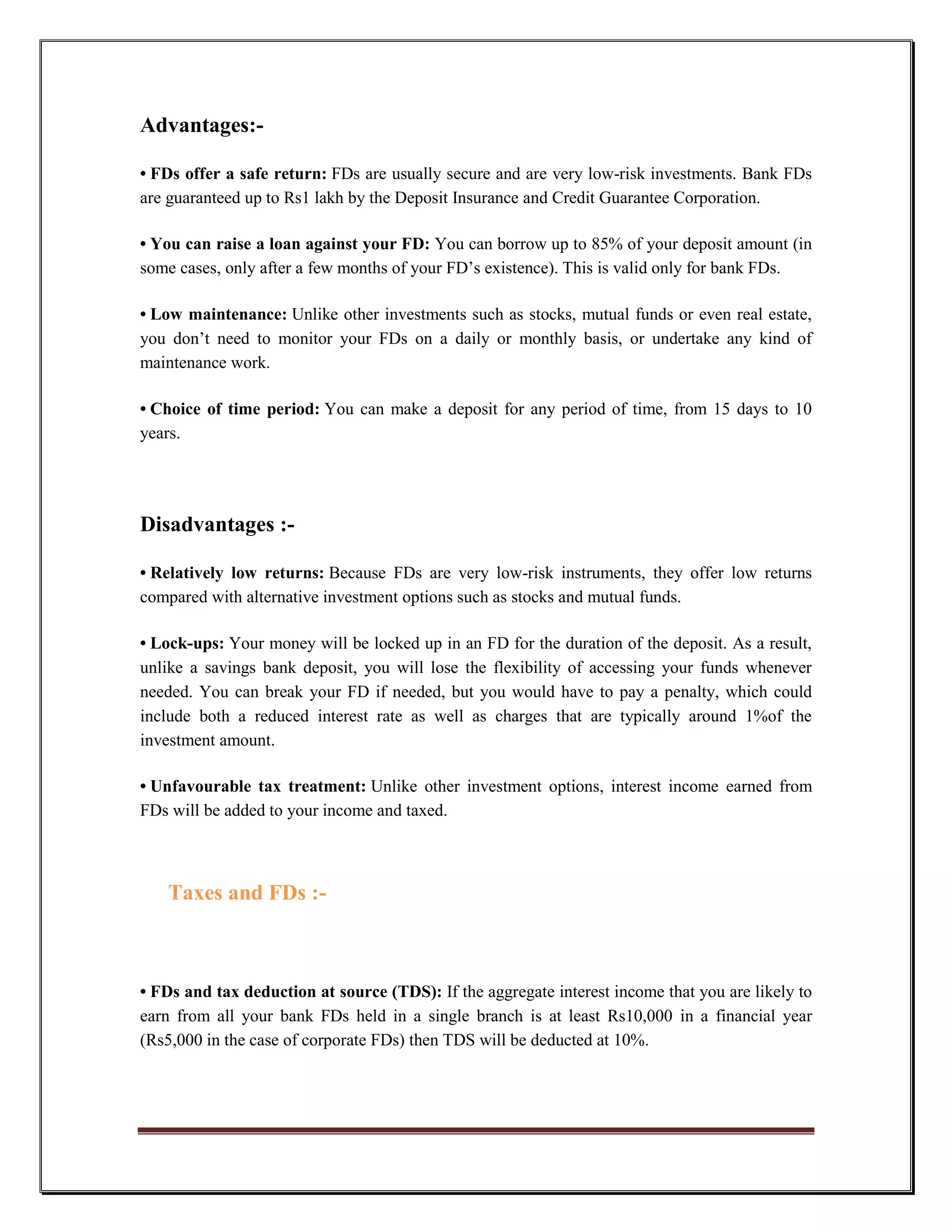 Advantages:-

• FDs offer a safe return: FDs are usually secure and are very low-risk investments. Bank FDs
are guaranteed up to Rs1 lakh by the Deposit Insurance and Credit Guarantee Corporation.

• You can raise a loan against your FD: You can borrow up to 85% of your deposit amount (in
some cases, only after a few months of your FD‟s existence). This is valid only for bank FDs.

• Low maintenance: Unlike other investments such as stocks, mutual funds or even real estate,
you don‟t need to monitor your FDs on a daily or monthly basis, or undertake any kind of
maintenance work.

• Choice of time period: You can make a deposit for any period of time, from 15 days to 10
years.




Disadvantages :-

• Relatively low returns: Because FDs are very low-risk instruments, they offer low returns
compared with alternative investment options such as stocks and mutual funds.

• Lock-ups: Your money will be locked up in an FD for the duration of the deposit. As a result,
unlike a savings bank deposit, you will lose the flexibility of accessing your funds whenever
needed. You can break your FD if needed, but you would have to pay a penalty, which could
include both a reduced interest rate as well as charges that are typically around 1%of the
investment amount.

• Unfavourable tax treatment: Unlike other investment options, interest income earned from
FDs will be added to your income and taxed.



   Taxes and FDs :-



• FDs and tax deduction at source (TDS): If the aggregate interest income that you are likely to
earn from all your bank FDs held in a single branch is at least Rs10,000 in a financial year
(Rs5,000 in the case of corporate FDs) then TDS will be deducted at 10%.
 