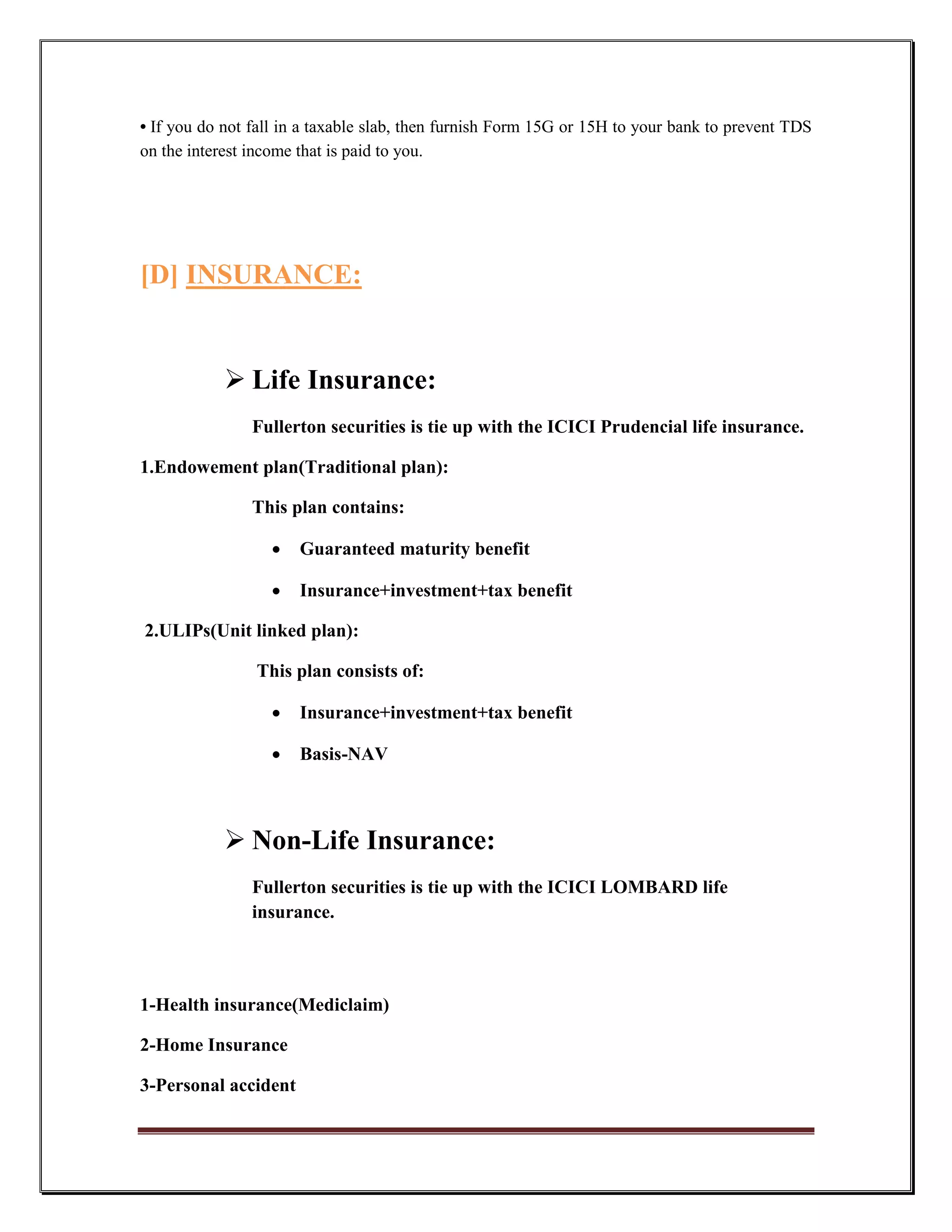 • If you do not fall in a taxable slab, then furnish Form 15G or 15H to your bank to prevent TDS
on the interest income that is paid to you.




[D] INSURANCE:


             Life Insurance:
                Fullerton securities is tie up with the ICICI Prudencial life insurance.

1.Endowement plan(Traditional plan):

                This plan contains:

                     Guaranteed maturity benefit

                     Insurance+investment+tax benefit

2.ULIPs(Unit linked plan):

                This plan consists of:

                     Insurance+investment+tax benefit

                     Basis-NAV



             Non-Life Insurance:
                Fullerton securities is tie up with the ICICI LOMBARD life
                insurance.



1-Health insurance(Mediclaim)

2-Home Insurance

3-Personal accident
 