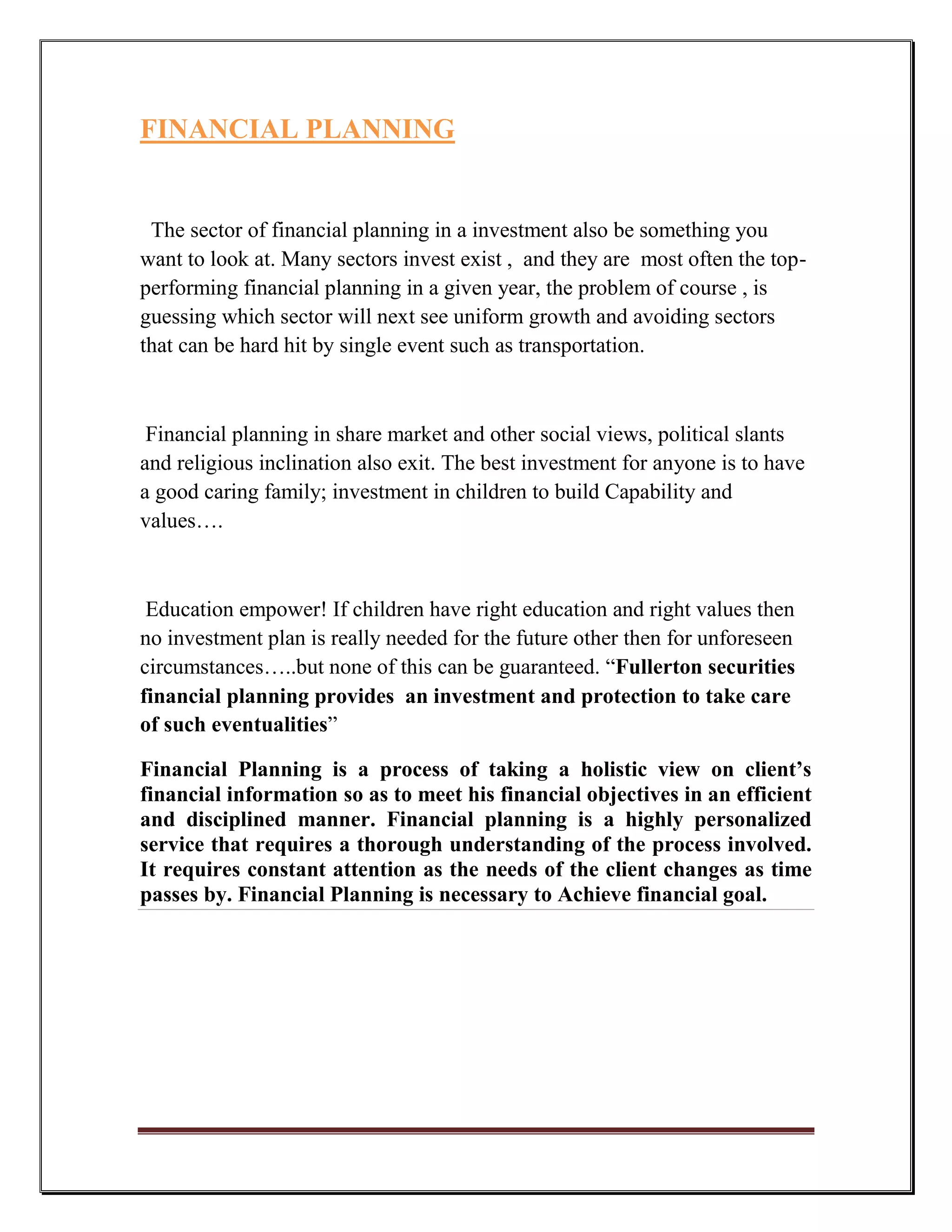 FINANCIAL PLANNING


 The sector of financial planning in a investment also be something you
want to look at. Many sectors invest exist , and they are most often the top-
performing financial planning in a given year, the problem of course , is
guessing which sector will next see uniform growth and avoiding sectors
that can be hard hit by single event such as transportation.



 Financial planning in share market and other social views, political slants
and religious inclination also exit. The best investment for anyone is to have
a good caring family; investment in children to build Capability and
values….



 Education empower! If children have right education and right values then
no investment plan is really needed for the future other then for unforeseen
circumstances…..but none of this can be guaranteed. “Fullerton securities
financial planning provides an investment and protection to take care
of such eventualities”

Financial Planning is a process of taking a holistic view on client’s
financial information so as to meet his financial objectives in an efficient
and disciplined manner. Financial planning is a highly personalized
service that requires a thorough understanding of the process involved.
It requires constant attention as the needs of the client changes as time
passes by. Financial Planning is necessary to Achieve financial goal.
 