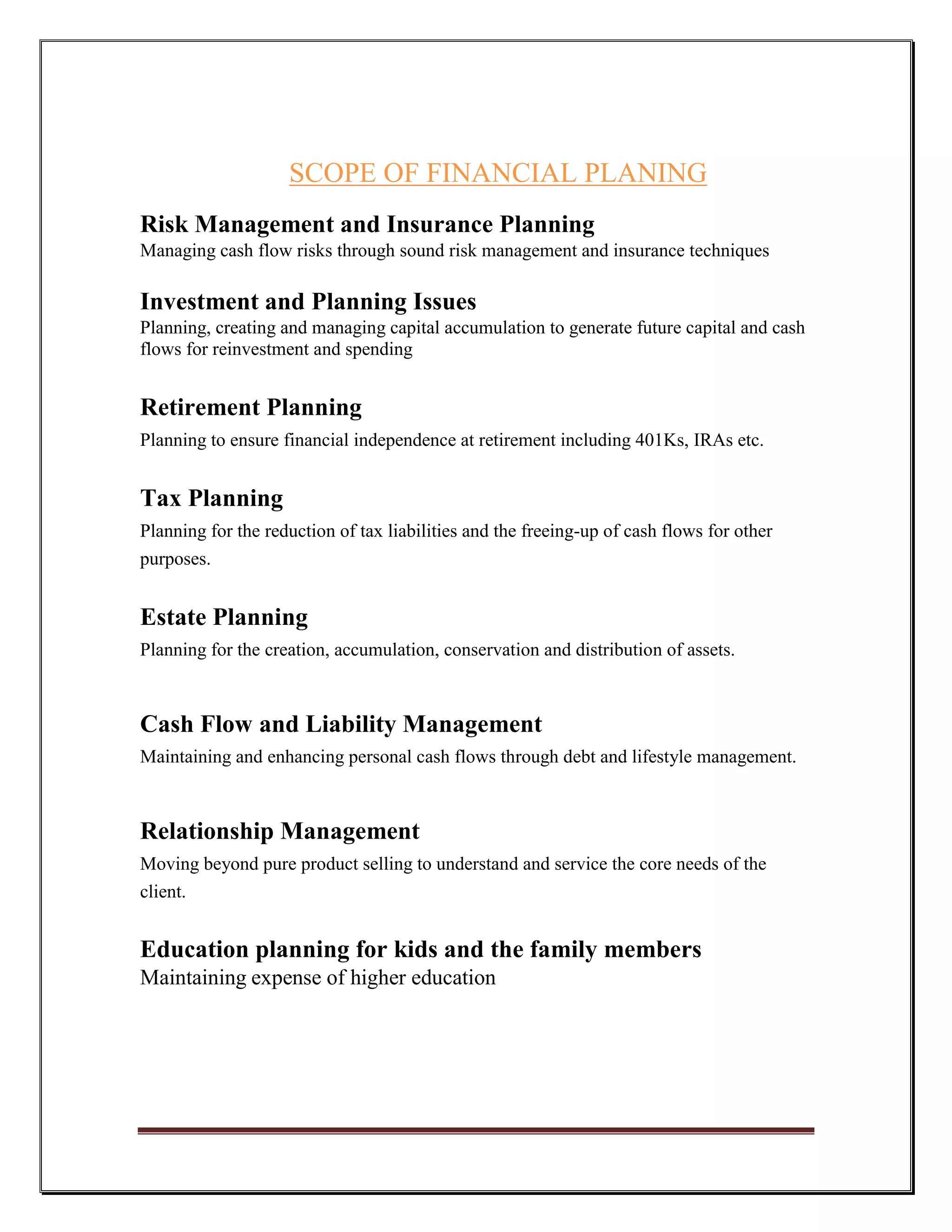 SCOPE OF FINANCIAL PLANING
Risk Management and Insurance Planning
Managing cash flow risks through sound risk management and insurance techniques

Investment and Planning Issues
Planning, creating and managing capital accumulation to generate future capital and cash
flows for reinvestment and spending


Retirement Planning
Planning to ensure financial independence at retirement including 401Ks, IRAs etc.


Tax Planning
Planning for the reduction of tax liabilities and the freeing-up of cash flows for other
purposes.


Estate Planning
Planning for the creation, accumulation, conservation and distribution of assets.



Cash Flow and Liability Management
Maintaining and enhancing personal cash flows through debt and lifestyle management.



Relationship Management
Moving beyond pure product selling to understand and service the core needs of the
client.


Education planning for kids and the family members
Maintaining expense of higher education
 
