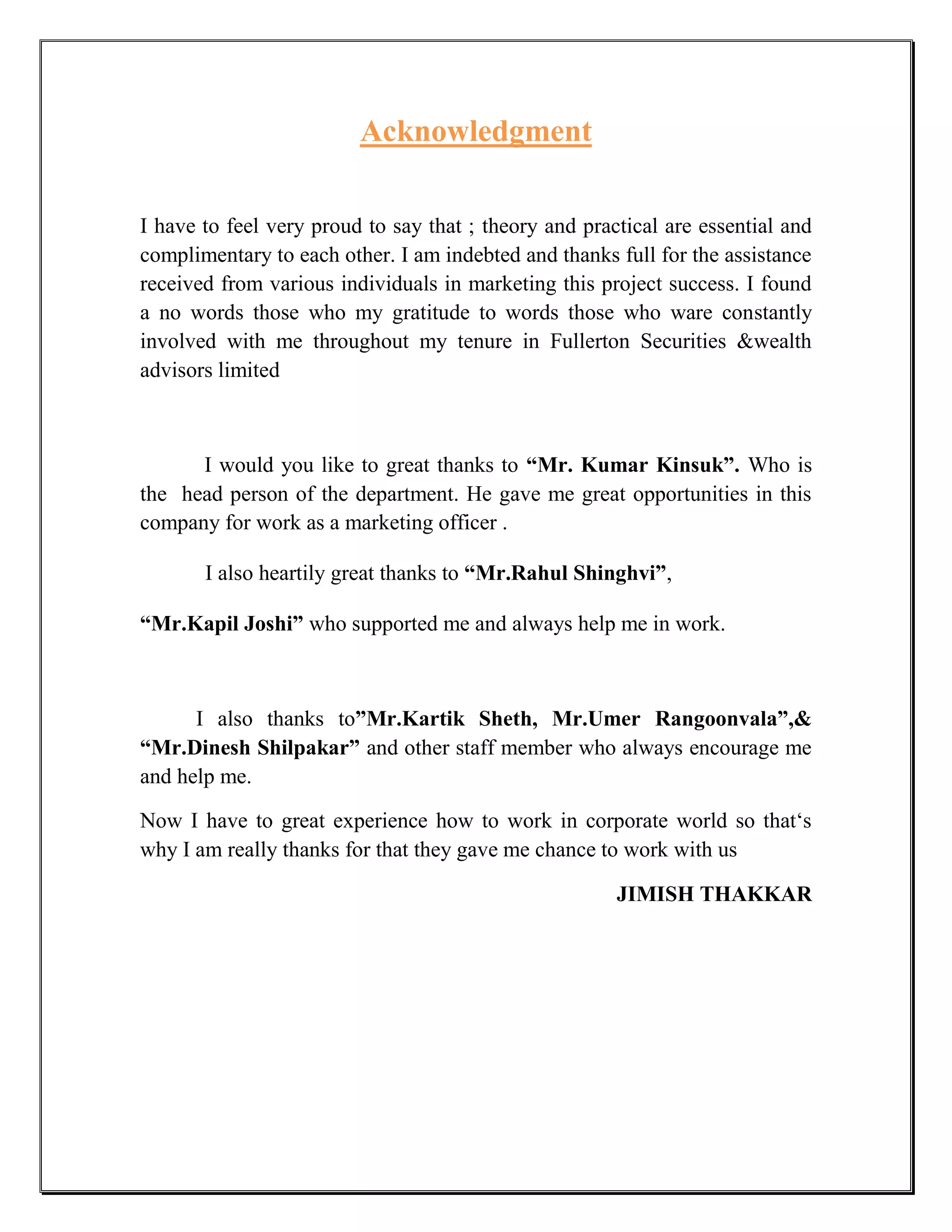 Acknowledgment

I have to feel very proud to say that ; theory and practical are essential and
complimentary to each other. I am indebted and thanks full for the assistance
received from various individuals in marketing this project success. I found
a no words those who my gratitude to words those who ware constantly
involved with me throughout my tenure in Fullerton Securities &wealth
advisors limited



      I would you like to great thanks to “Mr. Kumar Kinsuk”. Who is
the head person of the department. He gave me great opportunities in this
company for work as a marketing officer .

       I also heartily great thanks to “Mr.Rahul Shinghvi”,

“Mr.Kapil Joshi” who supported me and always help me in work.



      I also thanks to”Mr.Kartik Sheth, Mr.Umer Rangoonvala”,&
“Mr.Dinesh Shilpakar” and other staff member who always encourage me
and help me.

Now I have to great experience how to work in corporate world so that„s
why I am really thanks for that they gave me chance to work with us

                                                       JIMISH THAKKAR
 