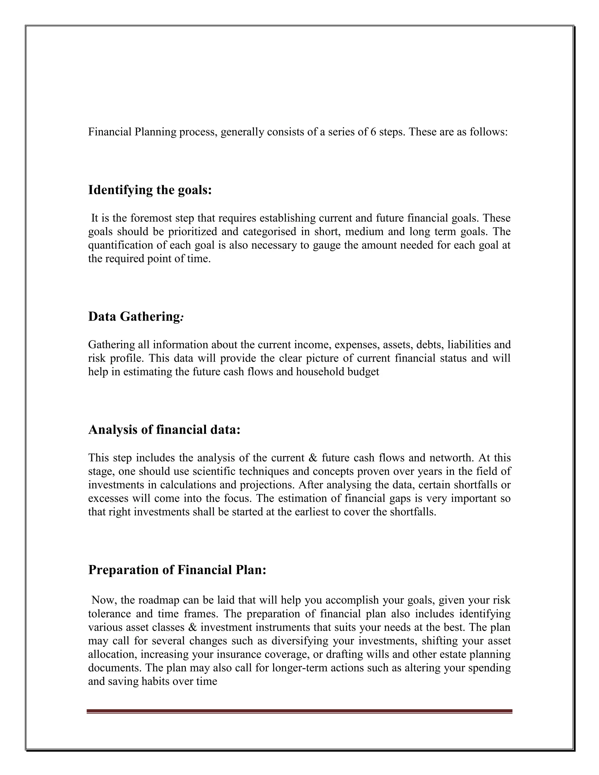 Financial Planning process, generally consists of a series of 6 steps. These are as follows:




Identifying the goals:

 It is the foremost step that requires establishing current and future financial goals. These
goals should be prioritized and categorised in short, medium and long term goals. The
quantification of each goal is also necessary to gauge the amount needed for each goal at
the required point of time.



Data Gathering:
Gathering all information about the current income, expenses, assets, debts, liabilities and
risk profile. This data will provide the clear picture of current financial status and will
help in estimating the future cash flows and household budget



Analysis of financial data:

This step includes the analysis of the current & future cash flows and networth. At this
stage, one should use scientific techniques and concepts proven over years in the field of
investments in calculations and projections. After analysing the data, certain shortfalls or
excesses will come into the focus. The estimation of financial gaps is very important so
that right investments shall be started at the earliest to cover the shortfalls.




Preparation of Financial Plan:

 Now, the roadmap can be laid that will help you accomplish your goals, given your risk
tolerance and time frames. The preparation of financial plan also includes identifying
various asset classes & investment instruments that suits your needs at the best. The plan
may call for several changes such as diversifying your investments, shifting your asset
allocation, increasing your insurance coverage, or drafting wills and other estate planning
documents. The plan may also call for longer-term actions such as altering your spending
and saving habits over time
 