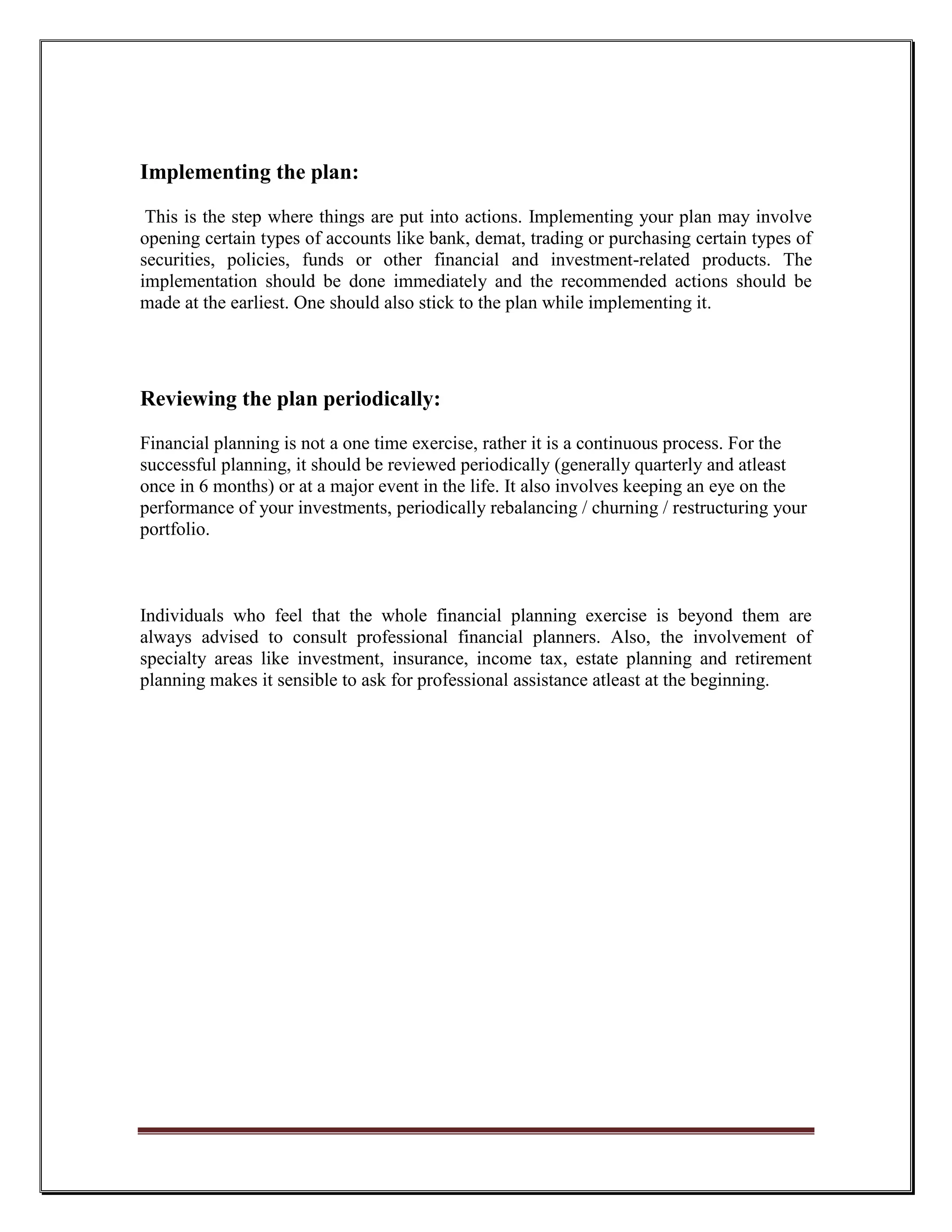 Implementing the plan:

 This is the step where things are put into actions. Implementing your plan may involve
opening certain types of accounts like bank, demat, trading or purchasing certain types of
securities, policies, funds or other financial and investment-related products. The
implementation should be done immediately and the recommended actions should be
made at the earliest. One should also stick to the plan while implementing it.




Reviewing the plan periodically:
Financial planning is not a one time exercise, rather it is a continuous process. For the
successful planning, it should be reviewed periodically (generally quarterly and atleast
once in 6 months) or at a major event in the life. It also involves keeping an eye on the
performance of your investments, periodically rebalancing / churning / restructuring your
portfolio.



Individuals who feel that the whole financial planning exercise is beyond them are
always advised to consult professional financial planners. Also, the involvement of
specialty areas like investment, insurance, income tax, estate planning and retirement
planning makes it sensible to ask for professional assistance atleast at the beginning.
 