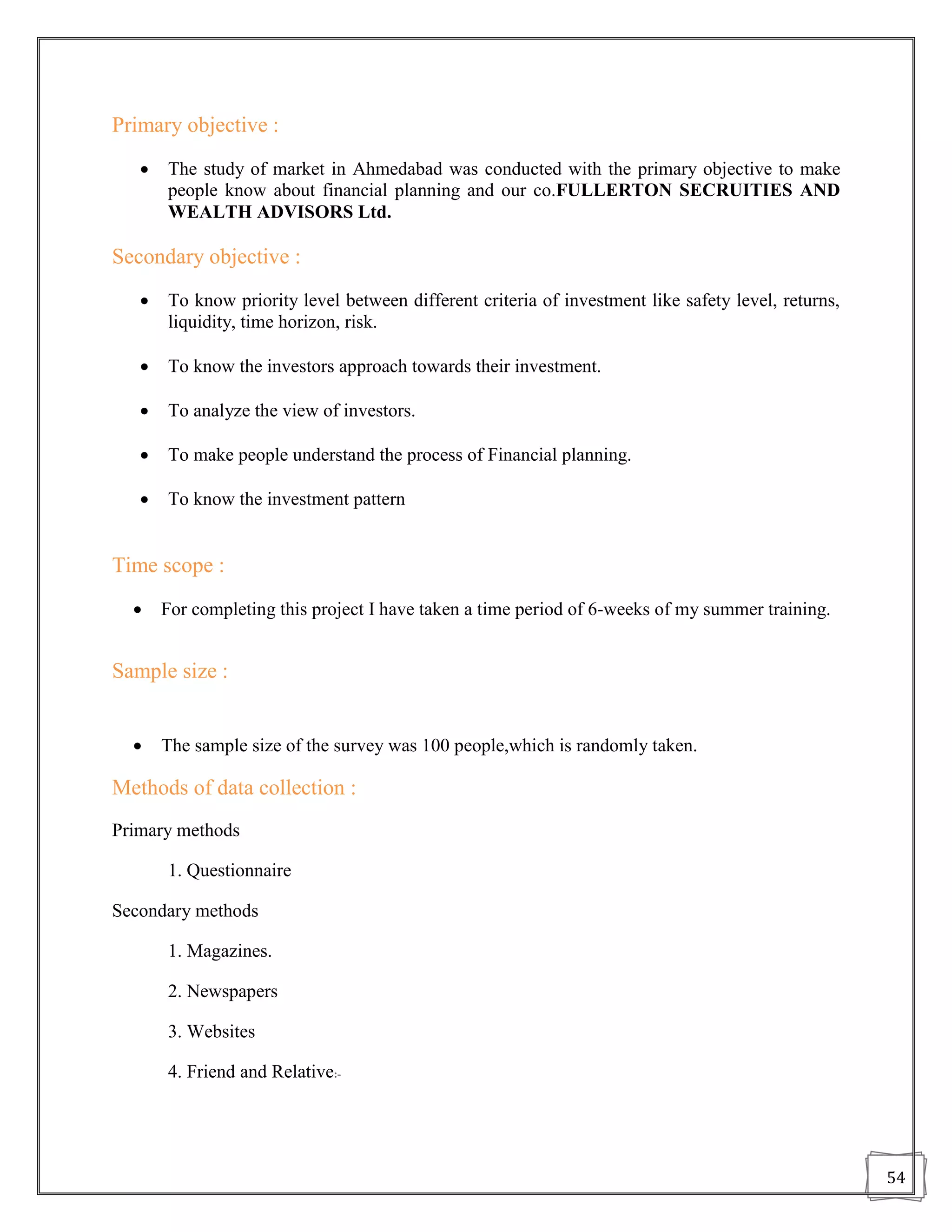 Primary objective :
      The study of market in Ahmedabad was conducted with the primary objective to make
       people know about financial planning and our co.FULLERTON SECRUITIES AND
       WEALTH ADVISORS Ltd.

Secondary objective :
      To know priority level between different criteria of investment like safety level, returns,
       liquidity, time horizon, risk.

      To know the investors approach towards their investment.

      To analyze the view of investors.

      To make people understand the process of Financial planning.

      To know the investment pattern


Time scope :
      For completing this project I have taken a time period of 6-weeks of my summer training.


Sample size :


      The sample size of the survey was 100 people,which is randomly taken.

Methods of data collection :
Primary methods

       1. Questionnaire

Secondary methods

       1. Magazines.

       2. Newspapers

       3. Websites

       4. Friend and Relative:-




                                                                                                     54
 