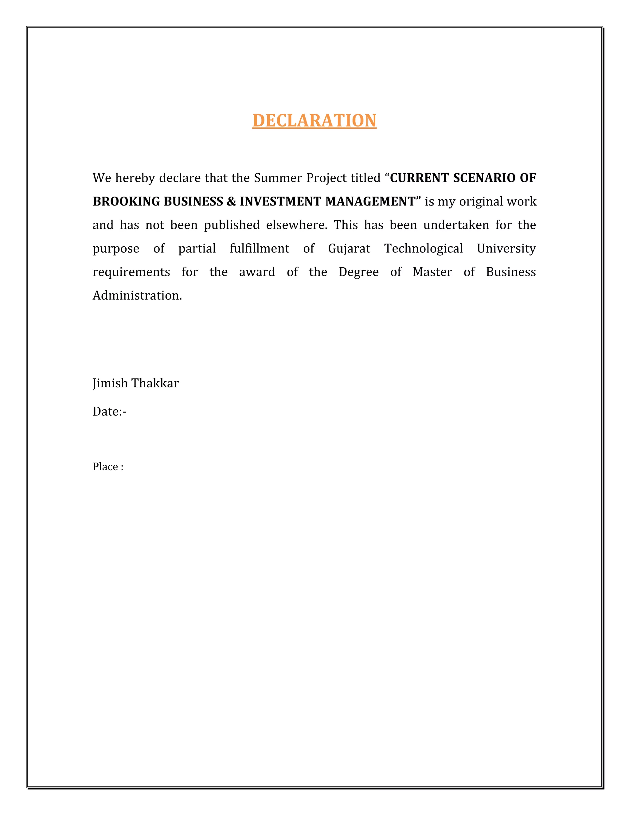DECLARATION


We hereby declare that the Summer Project titled “CURRENT SCENARIO OF
BROOKING BUSINESS & INVESTMENT MANAGEMENT” is my original work
and has not been published elsewhere. This has been undertaken for the
purpose   of   partial   fulfillment   of   Gujarat   Technological   University
requirements for the award of the Degree of Master of Business
Administration.




Jimish Thakkar

Date:-



Place :
 
