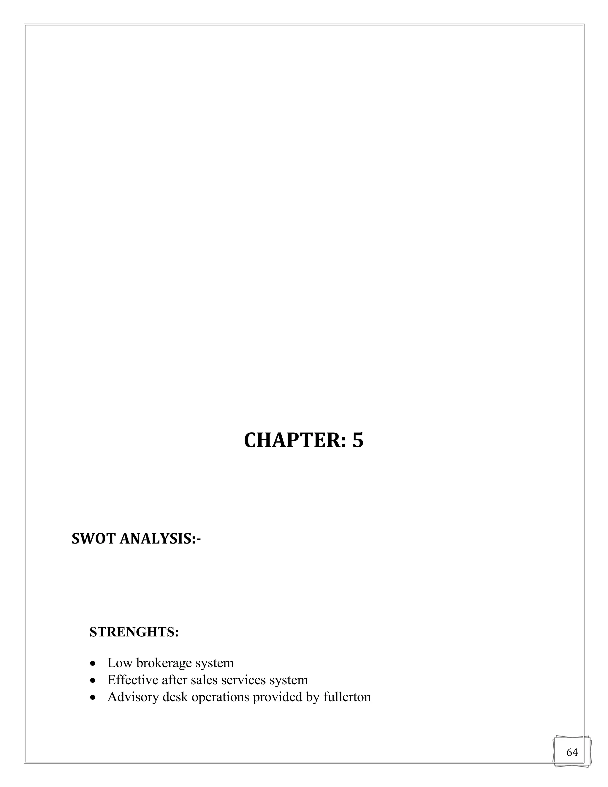 CHAPTER: 5



SWOT ANALYSIS:-




  STRENGHTS:

   Low brokerage system
   Effective after sales services system
   Advisory desk operations provided by fullerton


                                                     64
 
