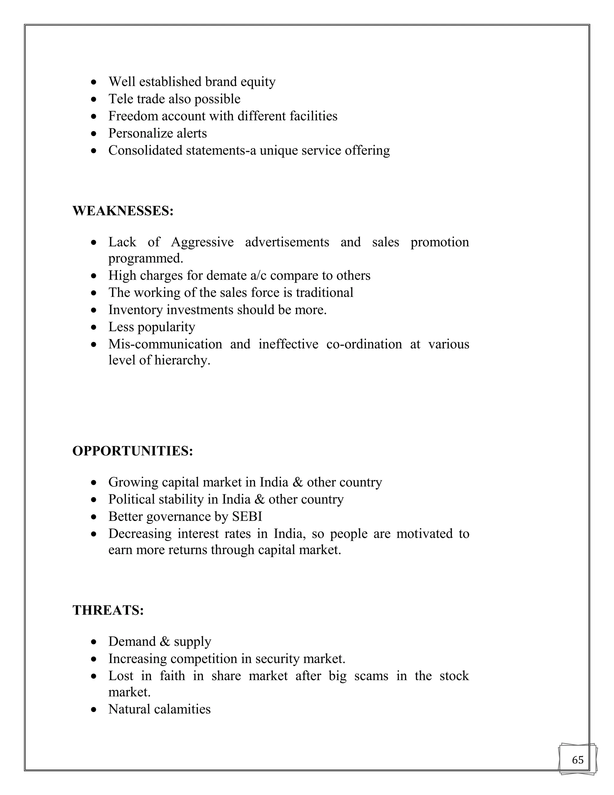    Well established brand equity
     Tele trade also possible
     Freedom account with different facilities
     Personalize alerts
     Consolidated statements-a unique service offering



WEAKNESSES:

   Lack of Aggressive advertisements and sales promotion
    programmed.
   High charges for demate a/c compare to others
   The working of the sales force is traditional
   Inventory investments should be more.
   Less popularity
   Mis-communication and ineffective co-ordination at various
    level of hierarchy.




OPPORTUNITIES:

     Growing capital market in India & other country
     Political stability in India & other country
     Better governance by SEBI
     Decreasing interest rates in India, so people are motivated to
      earn more returns through capital market.



THREATS:

   Demand & supply
   Increasing competition in security market.
   Lost in faith in share market after big scams in the stock
    market.
   Natural calamities


                                                                       65
 