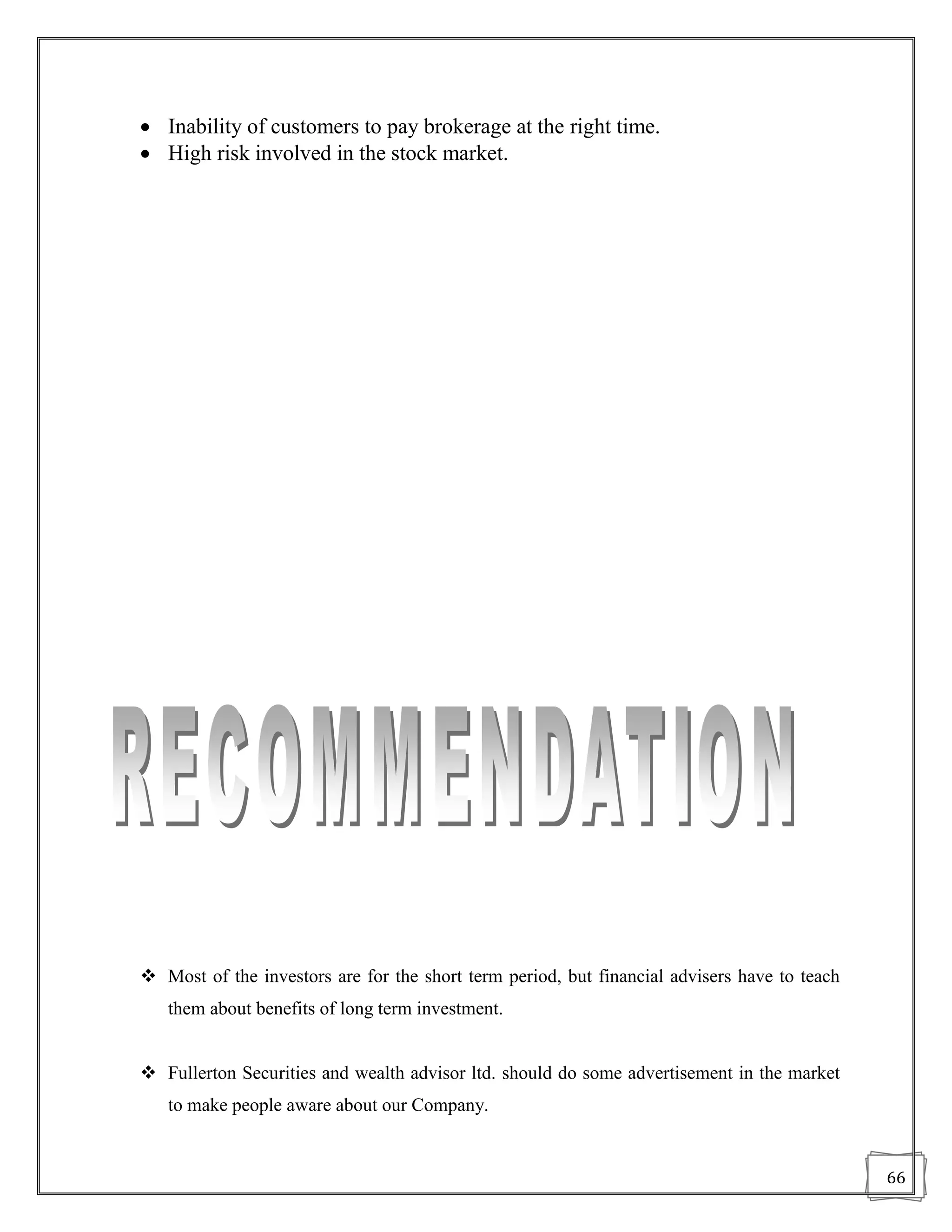  Inability of customers to pay brokerage at the right time.
 High risk involved in the stock market.




 Most of the investors are for the short term period, but financial advisers have to teach
   them about benefits of long term investment.


 Fullerton Securities and wealth advisor ltd. should do some advertisement in the market
   to make people aware about our Company.


                                                                                              66
 