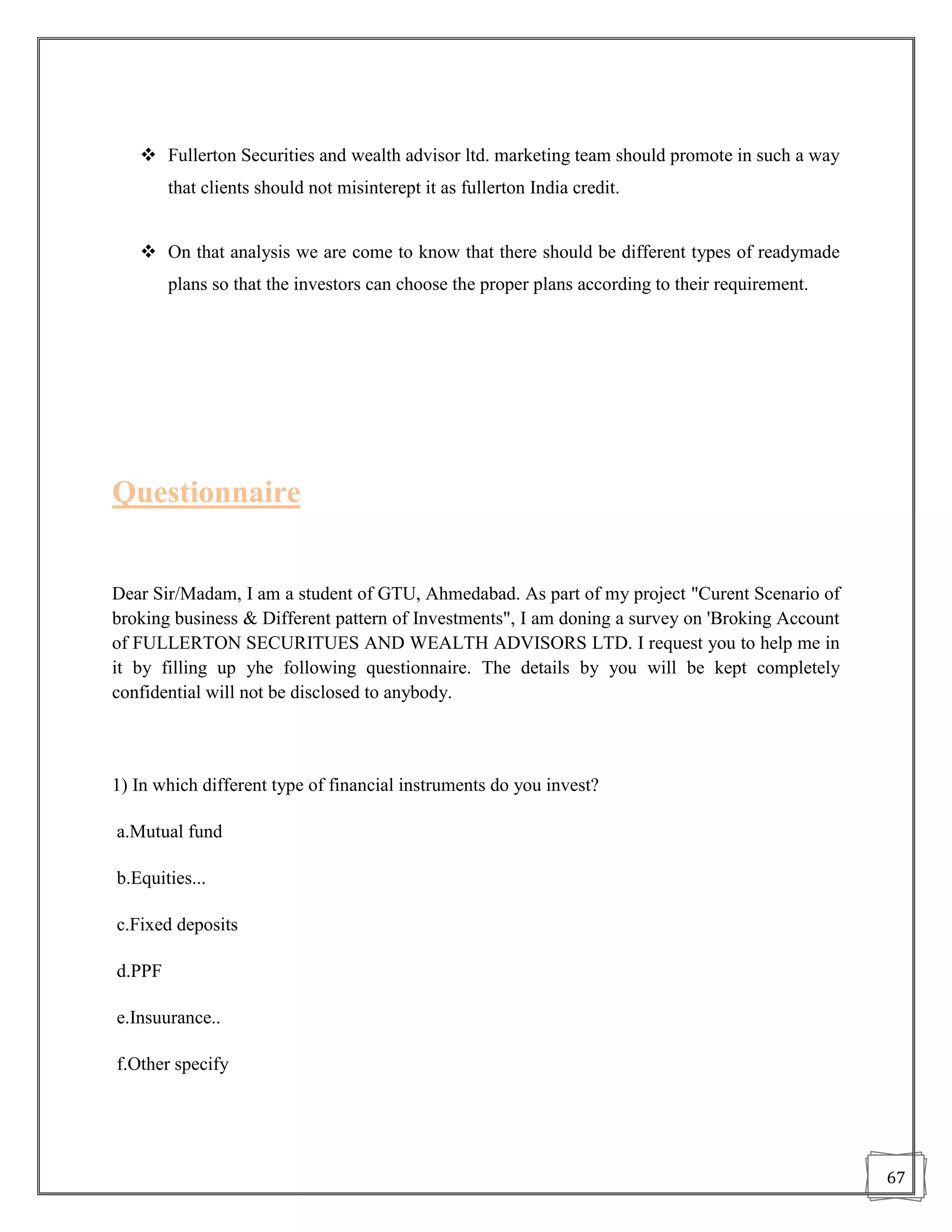  Fullerton Securities and wealth advisor ltd. marketing team should promote in such a way
        that clients should not misinterept it as fullerton India credit.


    On that analysis we are come to know that there should be different types of readymade
        plans so that the investors can choose the proper plans according to their requirement.




Questionnaire


Dear Sir/Madam, I am a student of GTU, Ahmedabad. As part of my project "Curent Scenario of
broking business & Different pattern of Investments", I am doning a survey on 'Broking Account
of FULLERTON SECURITUES AND WEALTH ADVISORS LTD. I request you to help me in
it by filling up yhe following questionnaire. The details by you will be kept completely
confidential will not be disclosed to anybody.



1) In which different type of financial instruments do you invest?

a.Mutual fund

b.Equities...

c.Fixed deposits

d.PPF

e.Insuurance..

f.Other specify




                                                                                                  67
 