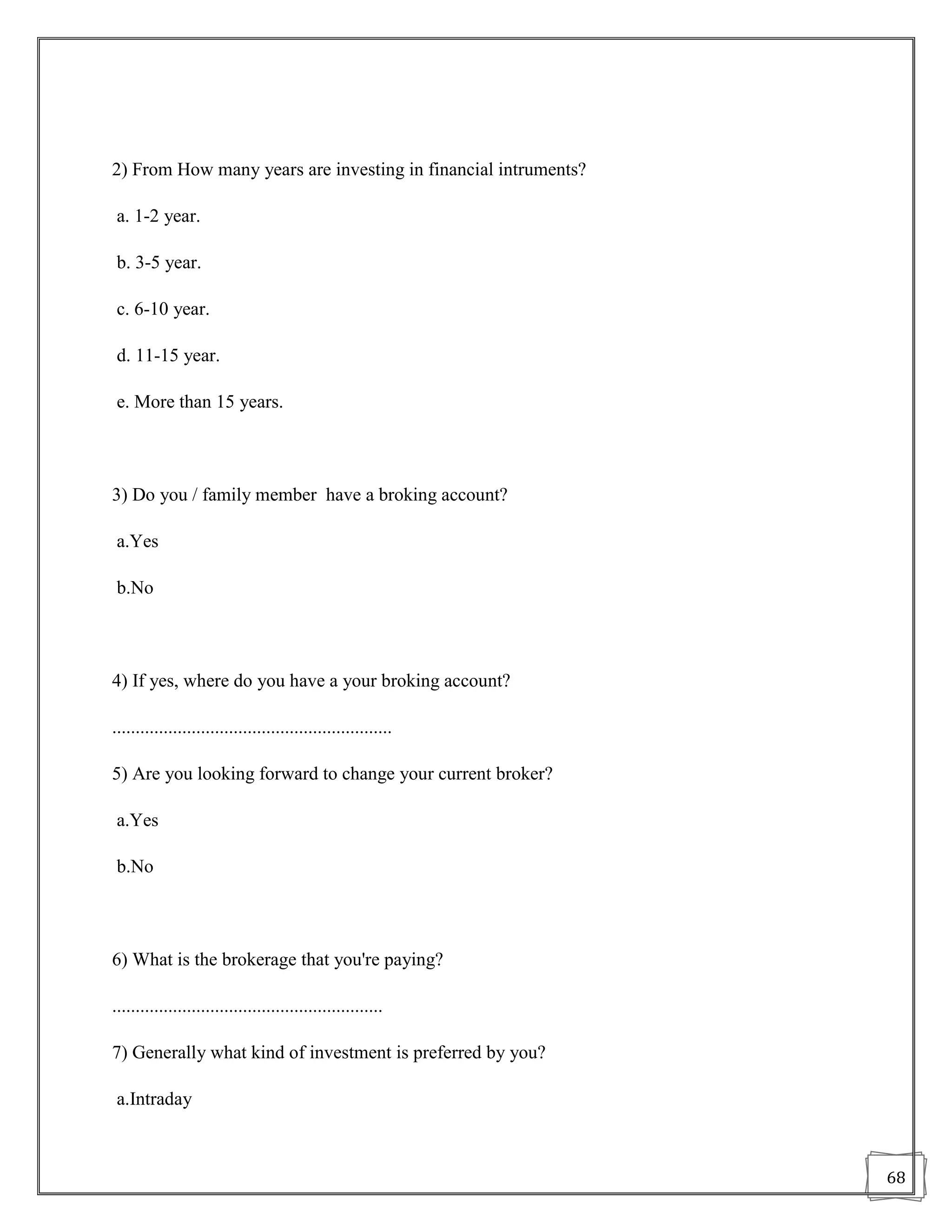 2) From How many years are investing in financial intruments?

 a. 1-2 year.

 b. 3-5 year.

 c. 6-10 year.

 d. 11-15 year.

 e. More than 15 years.



3) Do you / family member have a broking account?

 a.Yes

 b.No



4) If yes, where do you have a your broking account?

............................................................

5) Are you looking forward to change your current broker?

 a.Yes

 b.No



6) What is the brokerage that you're paying?

..........................................................

7) Generally what kind of investment is preferred by you?

 a.Intraday



                                                                68
 