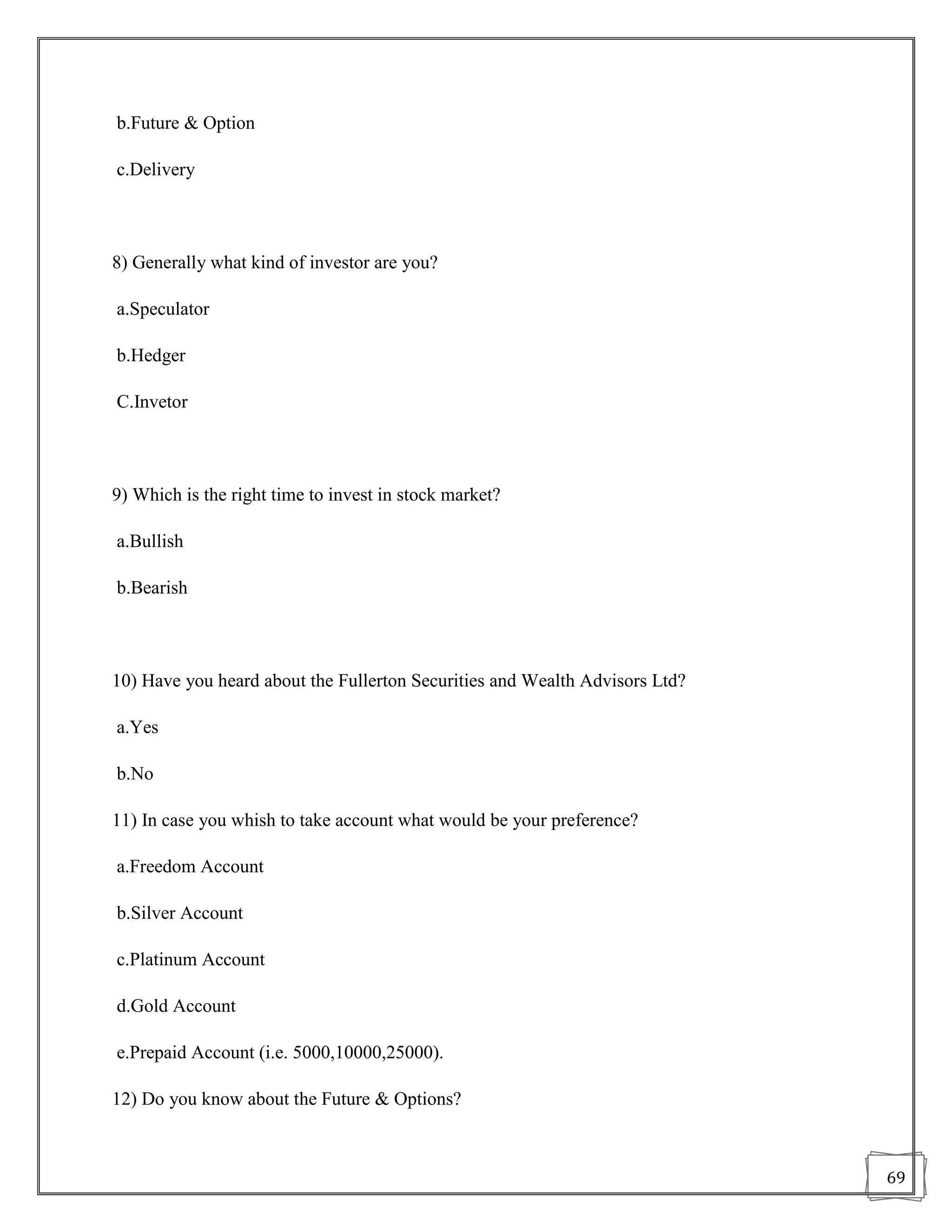 b.Future & Option

c.Delivery



8) Generally what kind of investor are you?

a.Speculator

b.Hedger

C.Invetor



9) Which is the right time to invest in stock market?

a.Bullish

b.Bearish



10) Have you heard about the Fullerton Securities and Wealth Advisors Ltd?

a.Yes

b.No

11) In case you whish to take account what would be your preference?

a.Freedom Account

b.Silver Account

c.Platinum Account

d.Gold Account

e.Prepaid Account (i.e. 5000,10000,25000).

12) Do you know about the Future & Options?



                                                                             69
 